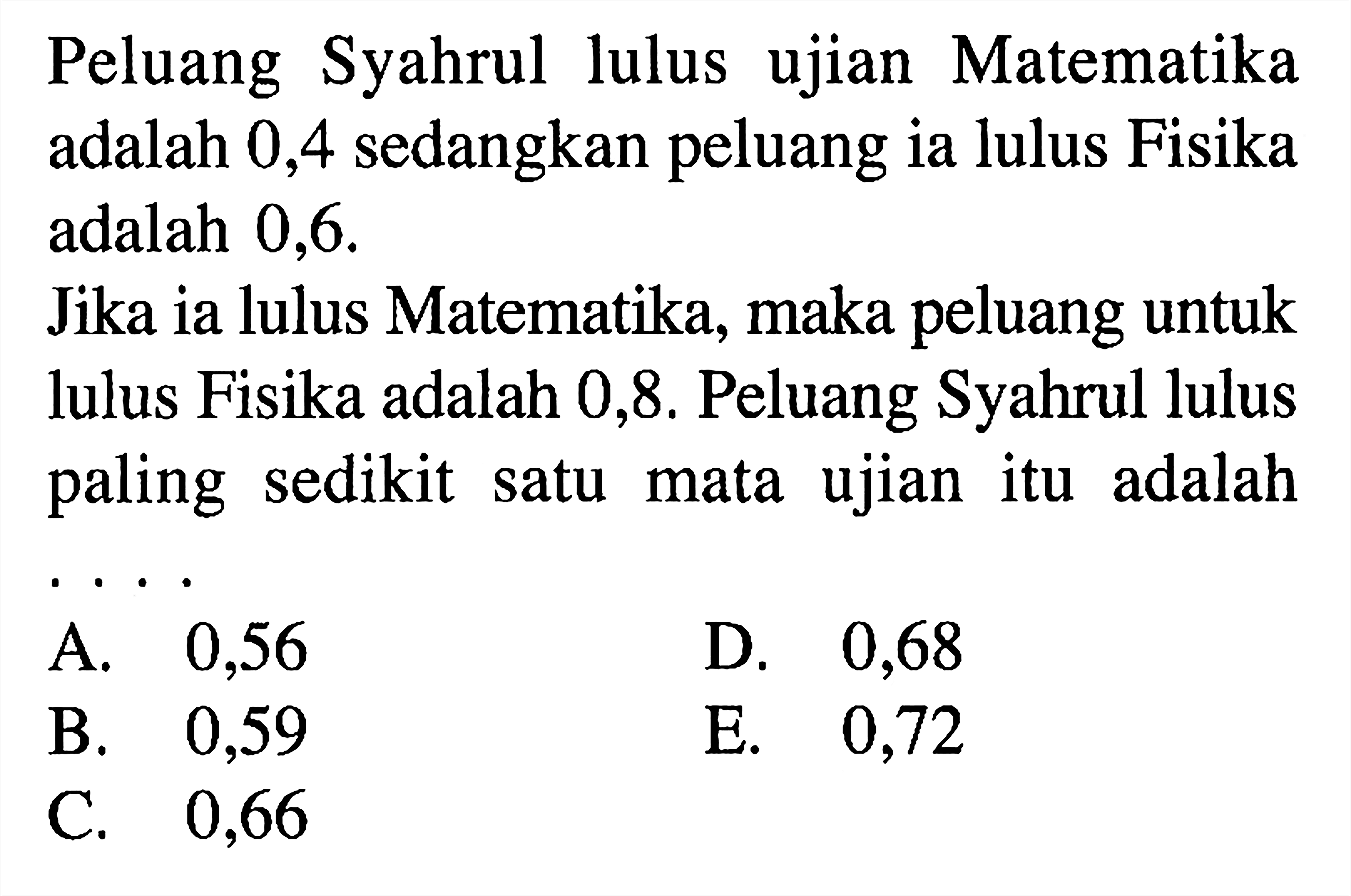 Peluang Syahrul lulus ujian Matematika adalah 0,4 sedangkan peluang ia lulus Fisika adalah 0,6Jika ia lulus Matematika, maka peluang untuk lulus Fisika adalah 0,8 . Peluang Syahrul lulus paling sedikit satu mata ujian itu adalah . . . . 