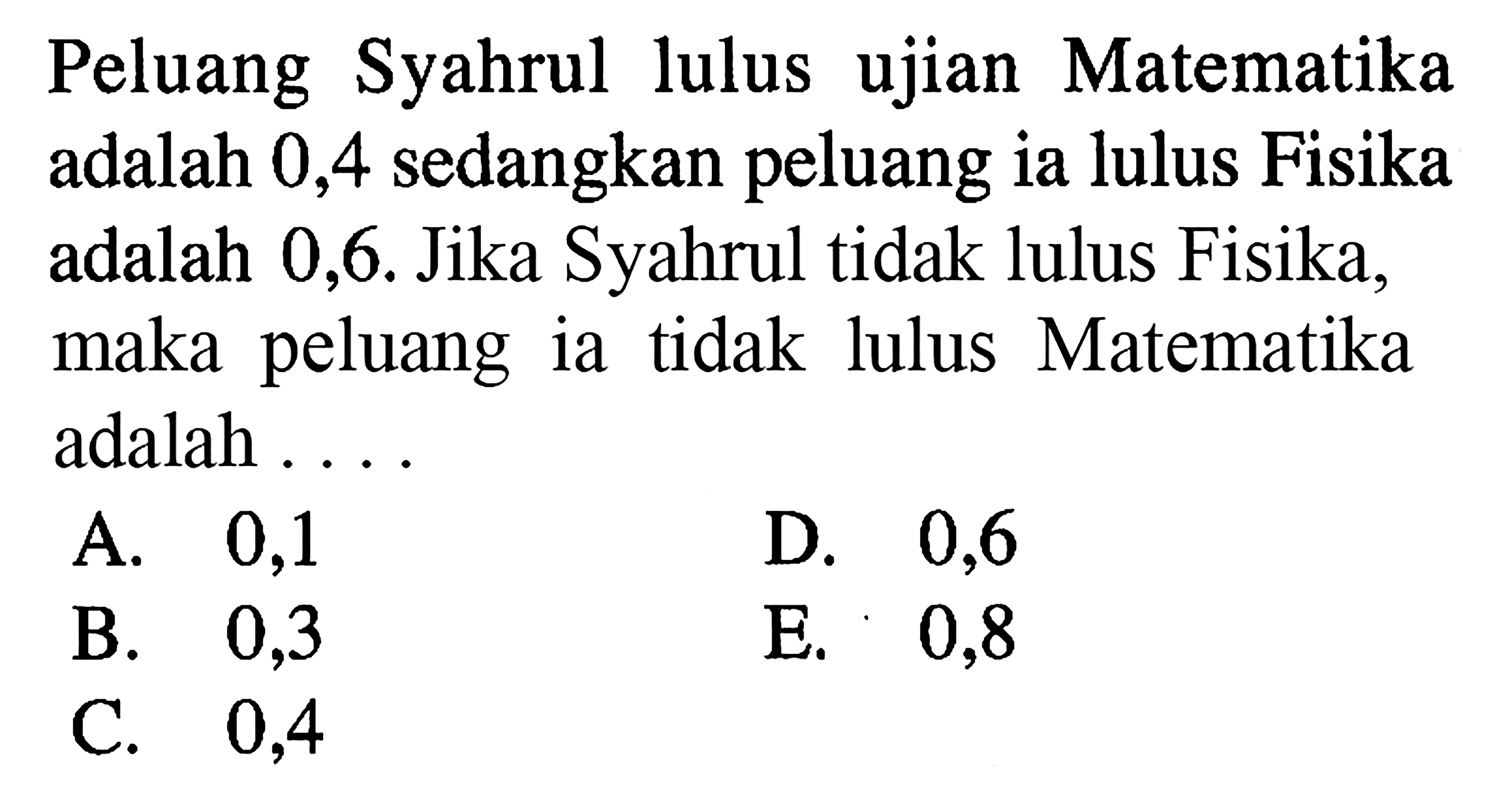 Peluang Syahrul lulus ujian Matematika adalah 0,4 sedangkan peluang ia lulus Fisika adalah 0,6. Jika Syahrul tidak lulus Fisika, maka peluang ia tidak lulus Matematika adalah ...