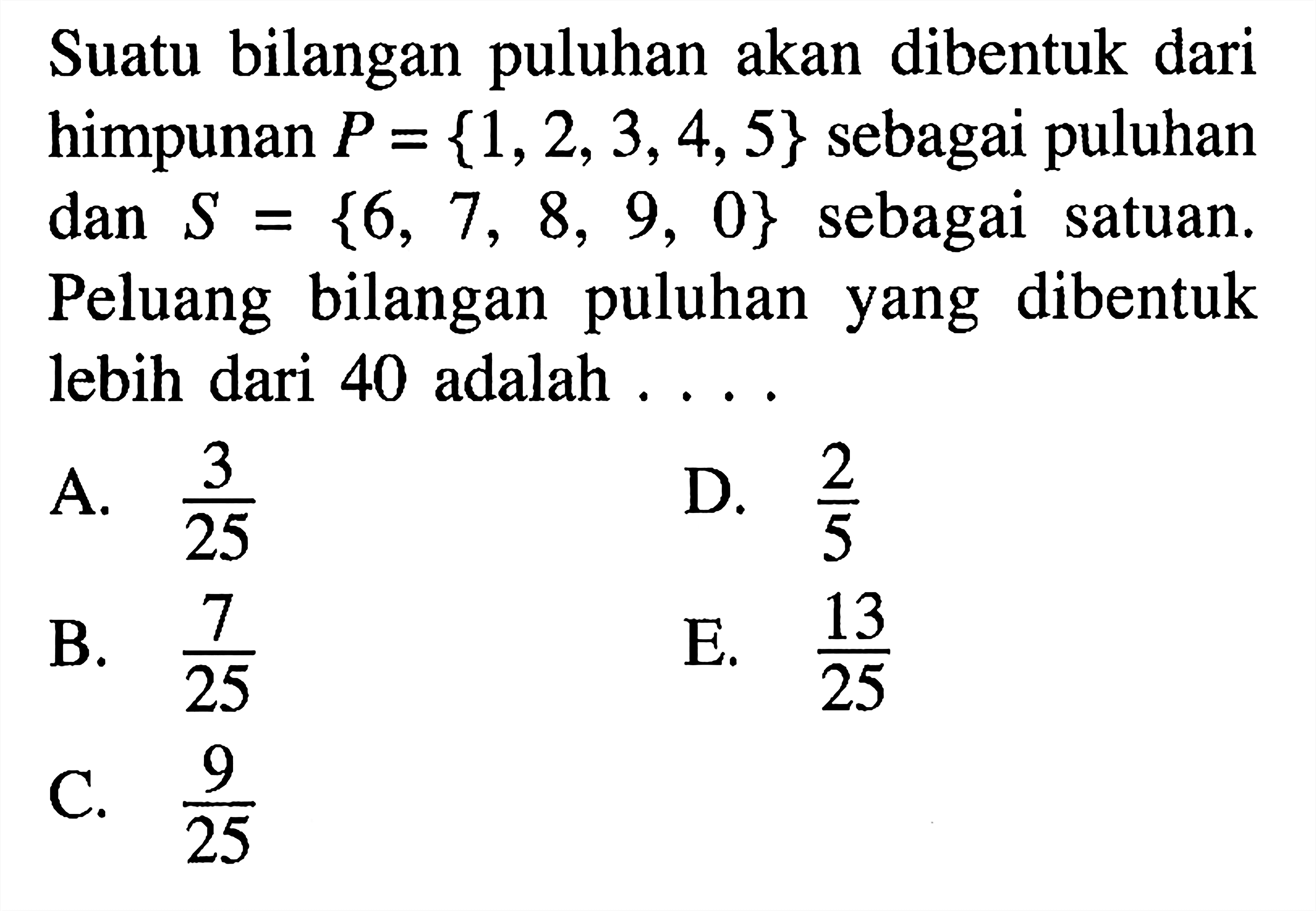 Suatu bilangan puluhan akan dibentuk dari himpunan P={1,2,3,4,5}  sebagai puluhan dan S={6,7,8,9,0} sebagai satuan. Peluang bilangan puluhan yang dibentuk lebih dari 40 adalah ....
