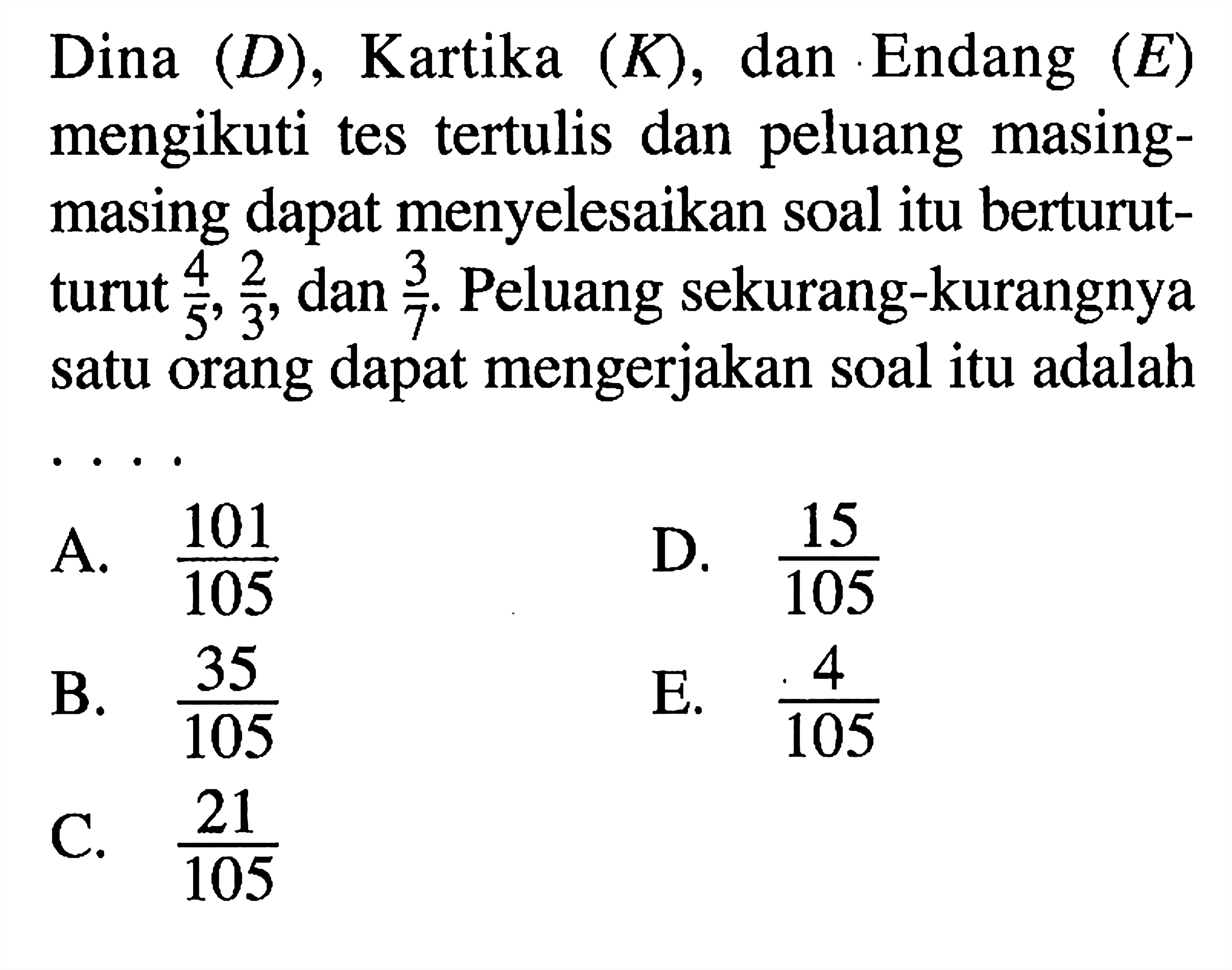 Dina (D), Kartika (K), dan Endang (E) mengikuti tes tertulis dan peluang masing-masing dapat menyelesaikan soal itu berturut-turut 4/5, 2/3, dan 3/7. Peluang sekurang-kurangnya satu orang dapat mengerjakan soal itu adalah