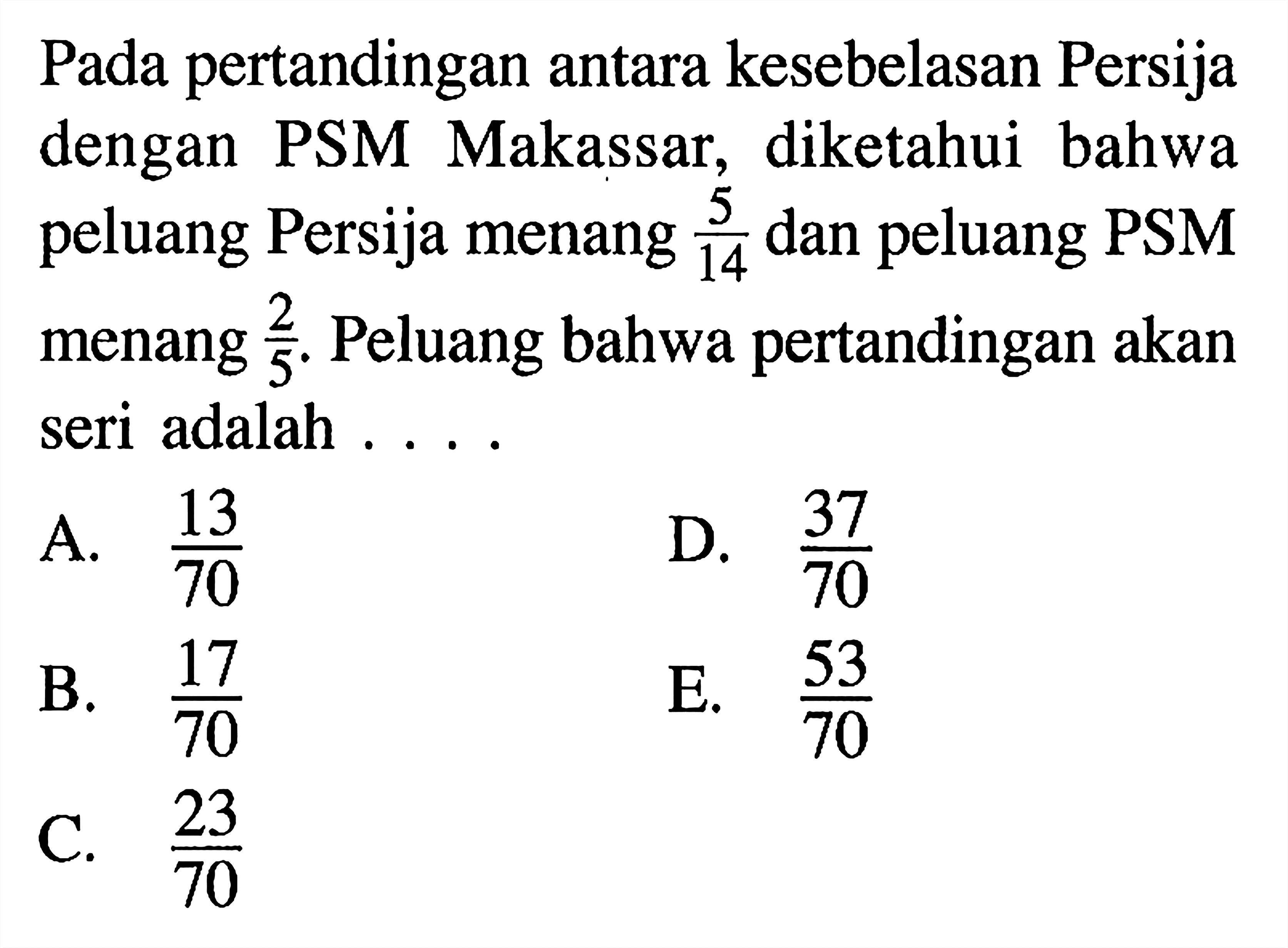 Pada pertandingan antara kesebelasan Persija dengan PSM Makassar, diketahui bahwa peluang Persija menang 5/14 dan peluang PSM menang 2/5. Peluang bahwa pertandingan akan seri adalah ...