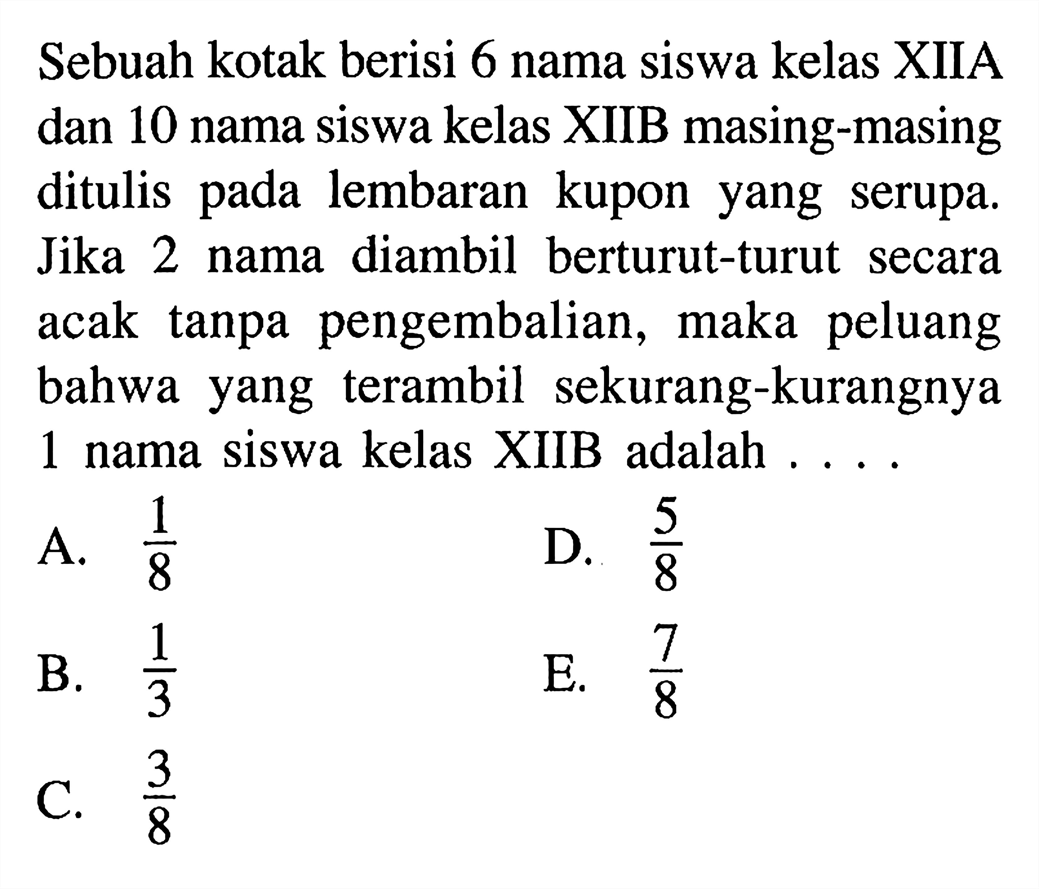 Sebuah kotak berisi 6 nama siswa kelas XIIA dan 10 nama siswa kelas XIIB masing-masing ditulis pada lembaran kupon yang serupa. Jika 2 nama diambil berturut-turut secara acak tanpa pengembalian, maka peluang bahwa yang terambil sekurang-kurangnya 1 nama siswa kelas XIIB adalah ...