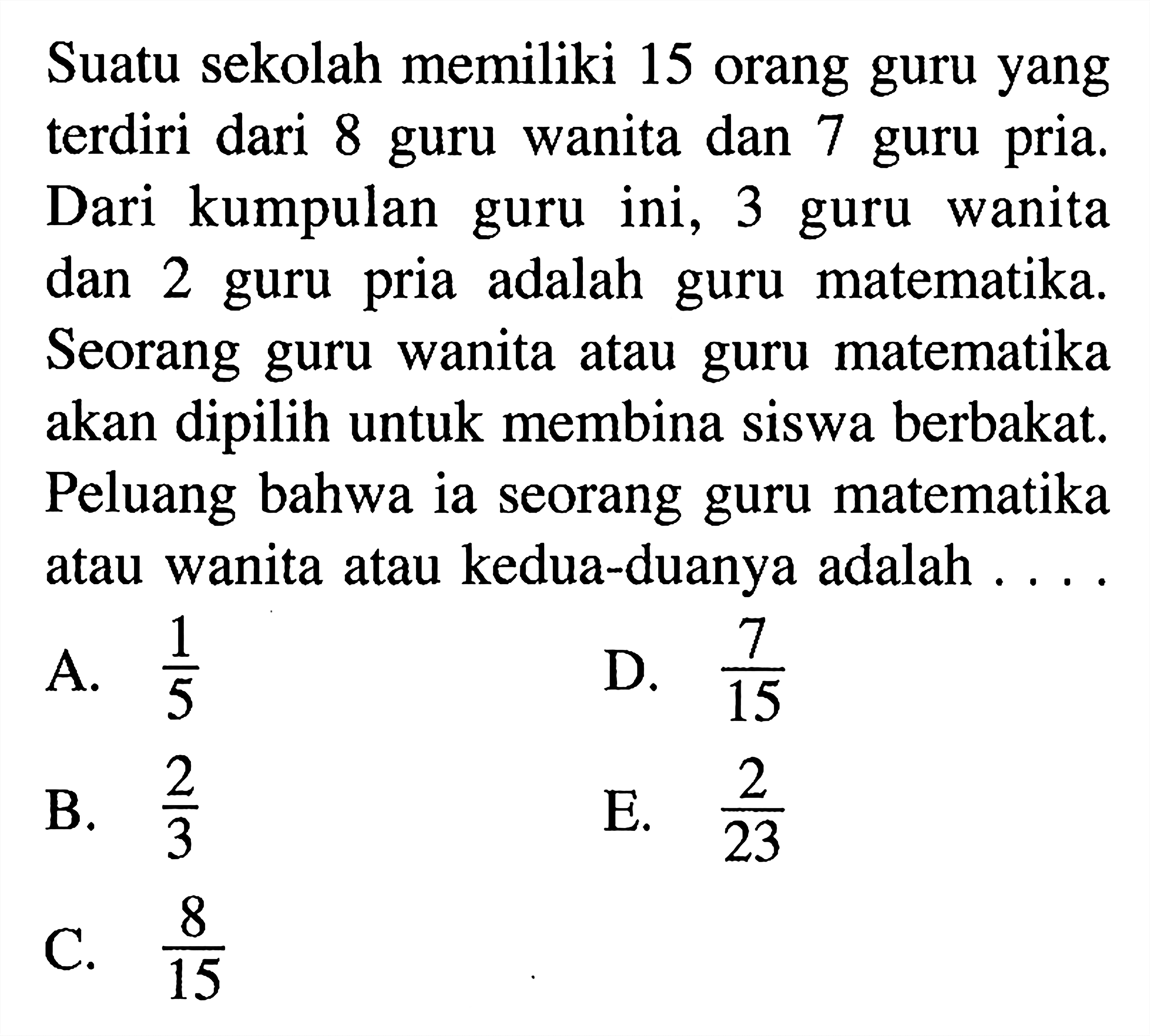 Suatu sekolah memiliki 15 orang guru yang terdiri dari 8 guru wanita dan 7 guru pria. Dari kumpulan guru ini, 3 guru wanita dan 2 guru pria adalah guru matematika. Seorang guru wanita atau guru matematika akan dipilih untuk membina siswa berbakat. Peluang bahwa ia seorang guru matematika atau wanita atau kedua-duanya adalah .... 