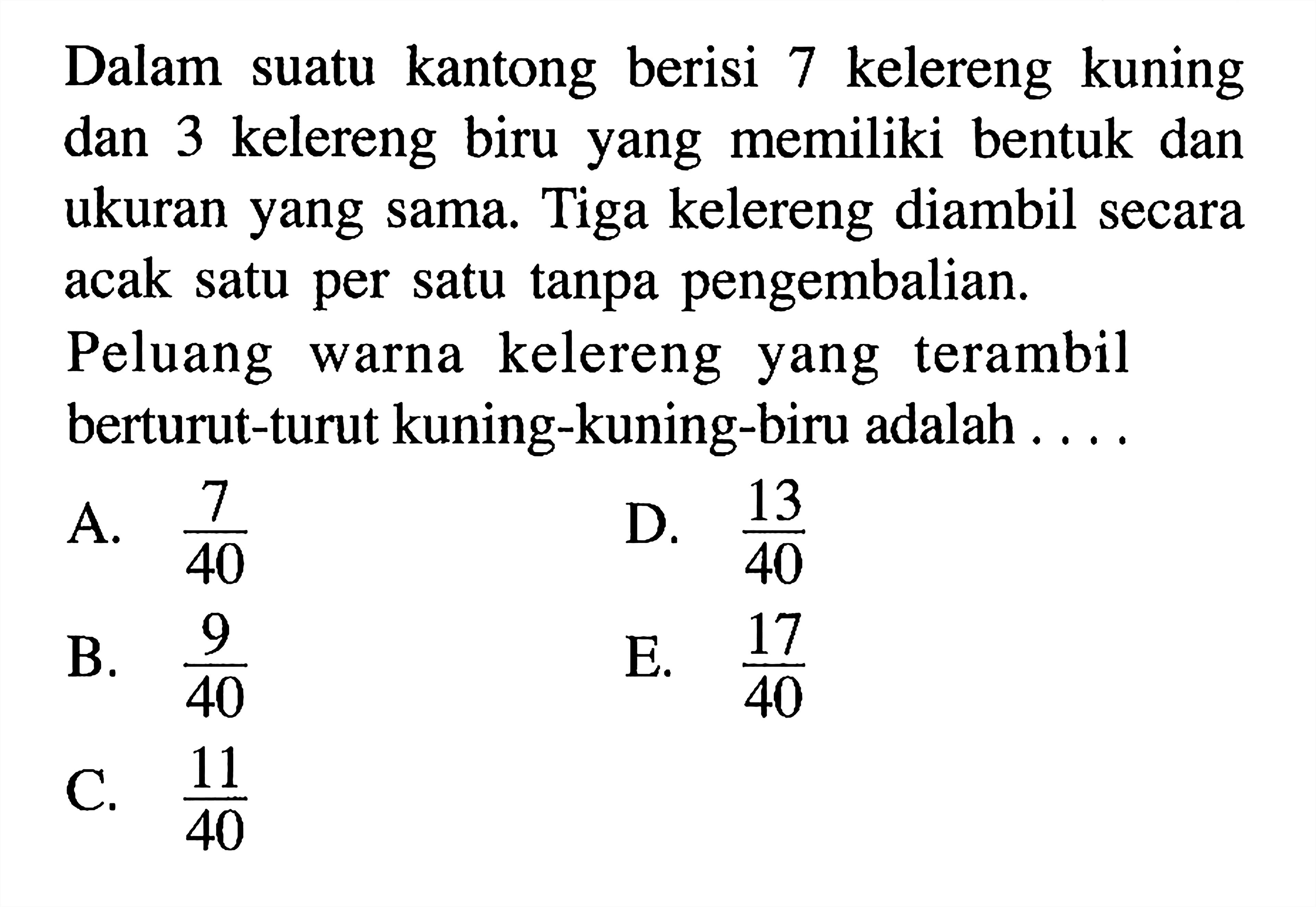 Dalam suatu kantong berisi 7 kelereng kuning dan 3 kelereng biru yang memiliki bentuk dan ukuran yang sama. Tiga kelereng diambil secara acak satu per satu tanpa pengembalian. Peluang warna kelereng yang terambil berturut-turut kuning-kuning-biru adalah ....