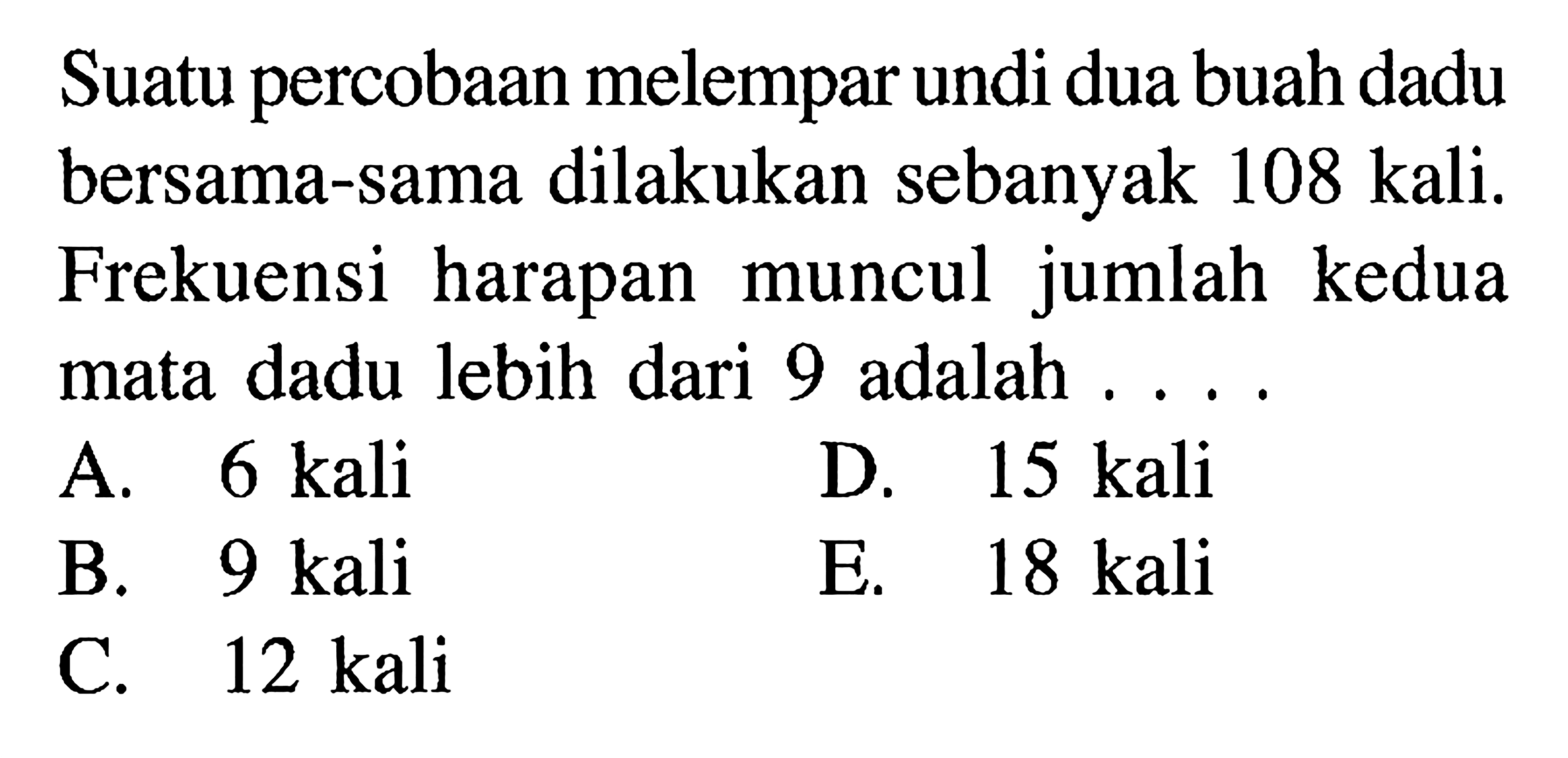 Suatu percobaan melempar undi dua buah dadu bersama-sama dilakukan sebanyak 108 kali. Frekuensi harapan muncul jumlah kedua mata dadu lebih dari 9 adalah ...