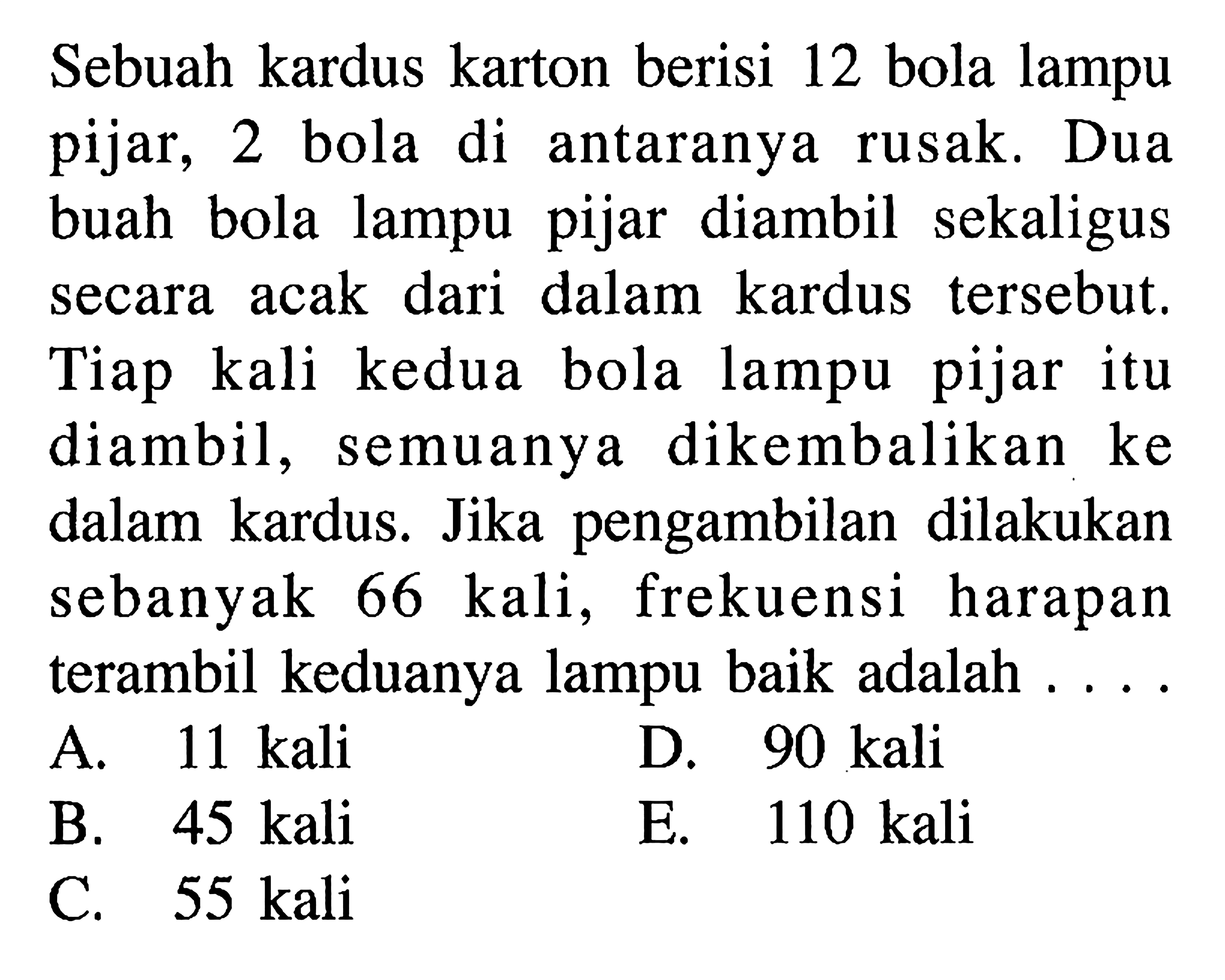 Sebuah kardus karton berisi 12 bola lampu pijar, 2 bola di antaranya rusak. Dua buah bola lampu pijar diambil sekaligus secara acak dari dalam kardus tersebut. Tiap kali kedua bola lampu pijar itu diambil, semuanya dikembalikan ke dalam kardus. Jika pengambilan dilakukan sebanyak 66 kali, frekuensi harapan terambil keduanya lampu baik adalah. . . .