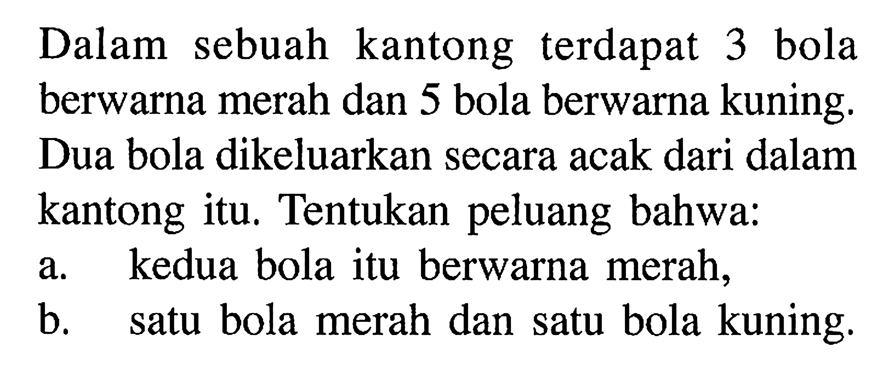 Dalam sebuah kantong terdapat 3 bola berwarna merah dan 5 bola berwarna kuning. Dua bola dikeluarkan secara acak dari dalam kantong itu. Tentukan peluang bahwa:a. kedua bola itu berwarna merah,b. satu bola merah dan satu bola kuning.