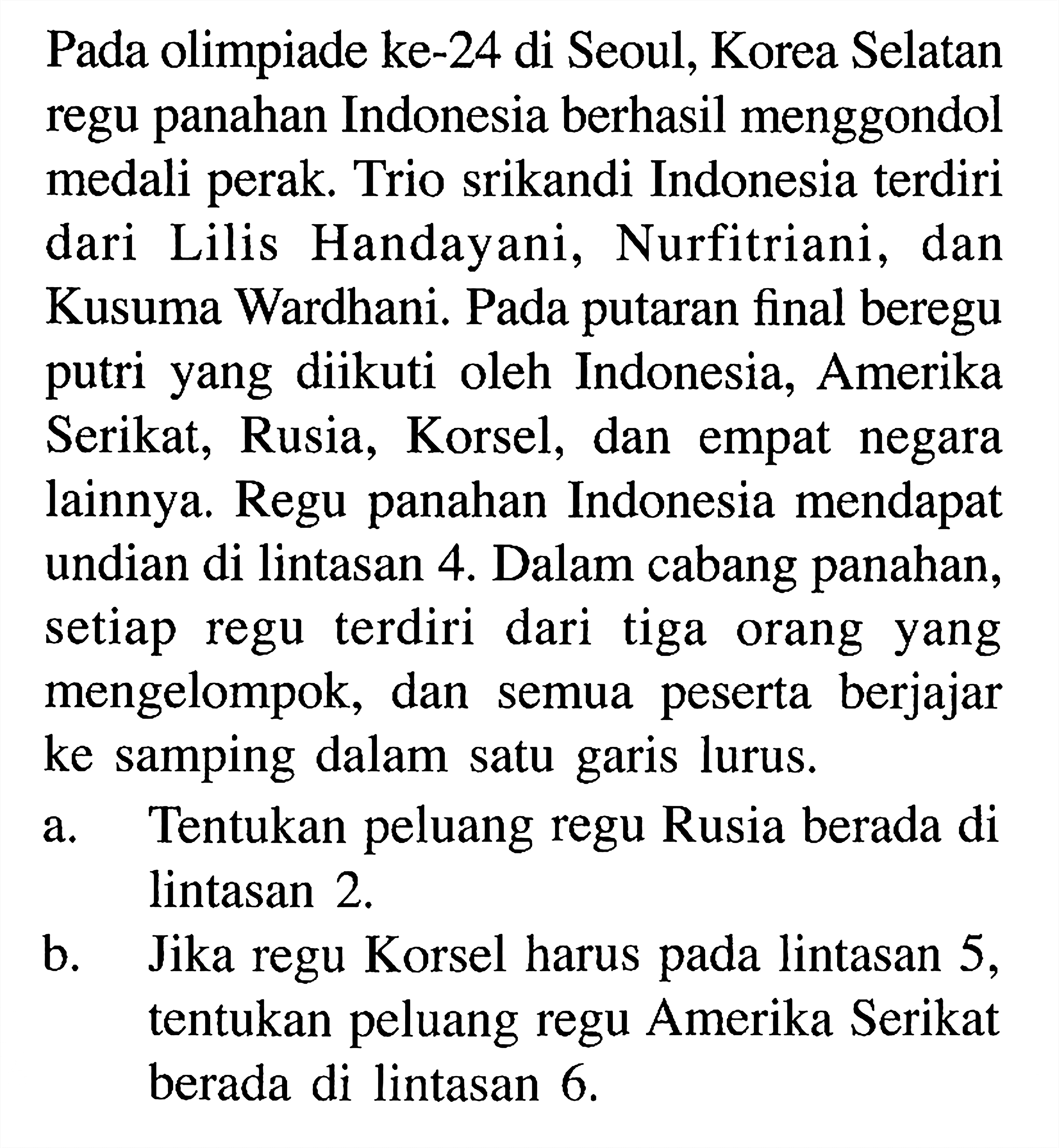 Pada olimpiade ke-24 di Seoul, Korea Selatan regu panahan Indonesia berhasil menggondol medali perak. Trio srikandi Indonesia terdiri dari Lilis Handayani, Nurfitriani, dan Kusuma Wardhani. Pada putaran final beregu putri yang diikuti oleh Indonesia, Amerika Serikat, Rusia, Korsel, dan empat negara lainnya. Regu panahan Indonesia mendapat undian di lintasan 4. Dalam cabang panahan, setiap regu terdiri dari tiga orang yang mengelompok, dan semua peserta berjajar ke samping dalam satu garis lurus. a. Tentukan peluang regu Rusia berada di lintasan 2. b. Jika regu Korsel harus pada lintasan 5, tentukan peluang regu Amerika Serikat berada di lintasan 6.  
