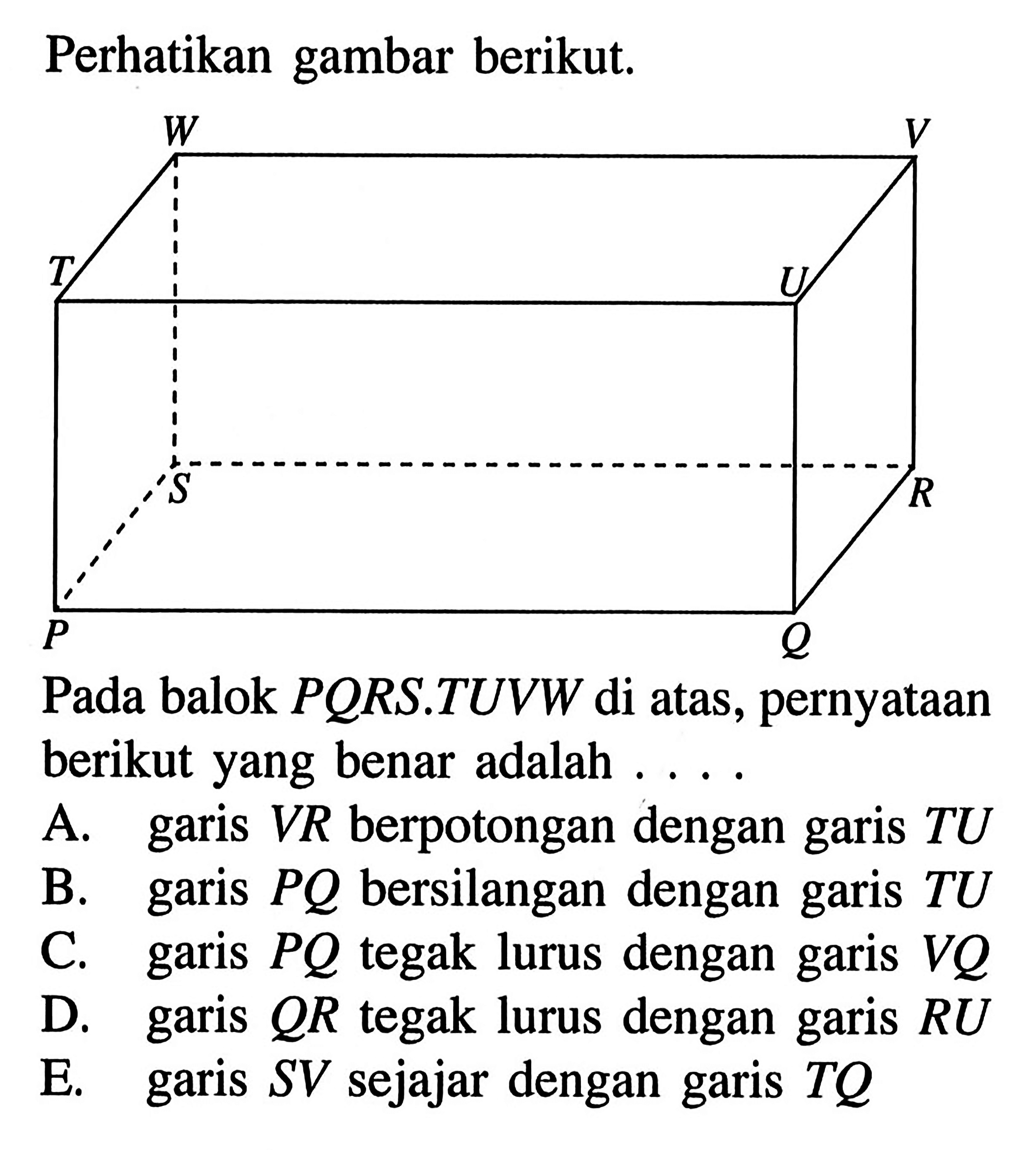 Perhatikan gambar berikut. Pada balok PQRS.TUVW di atas, pernyataan berikut yang benar adalah ....A. garis VR berpotongan dengan garis TU B. garis PQ bersilangan dengan garis TU C. garis PQ tegak lurus dengan garis VQ D. garis QR tegak lurus dengan garis RU E. garis SV  sejajar dengan garis TQ 