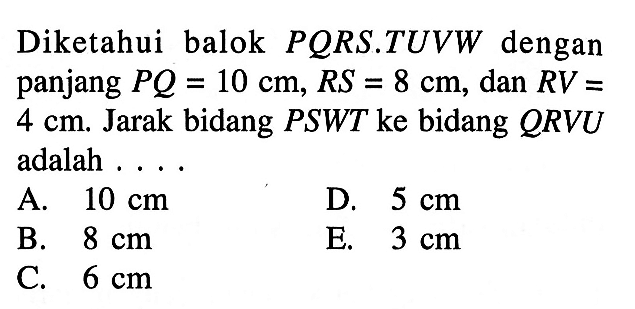 Diketahui balok PQRS.TUVW dengan panjang PQ=10 cm, RS=8 cm, dan RV=4 cm. Jarak bidang PSWT ke bidang QRVU adalah ....