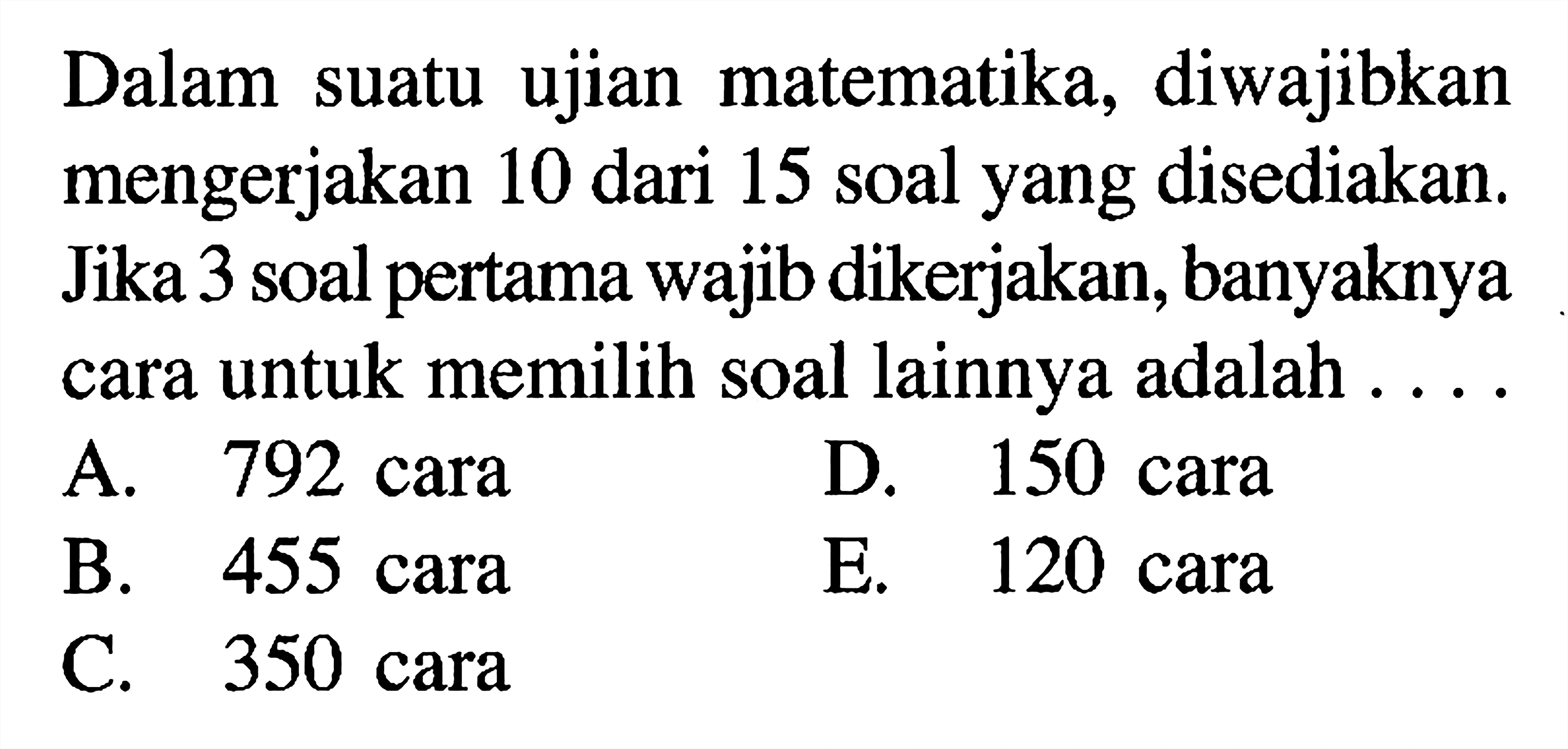 Dalam suatu ujian matematika, diwajibkan mengerjakan 10 dari 15 soal yang disediakan. Jika 3 soal pertama wajib dikerjakan, banyaknya cara untuk memilih soal lainnya adalah ...A. 792 caraD. 150 caraB. 455 caraE. 120 caraC. 350 cara