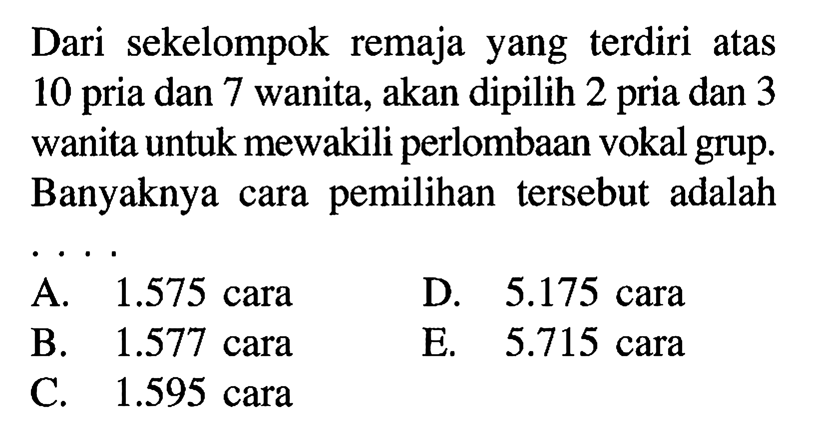 Dari sekelompok remaja yang terdiri atas 10 pria dan 7 wanita, akan dipilih 2 pria dan 3 wanita untuk mewakili perlombaan vokal grup. Banyaknya cara pemilihan tersebut adalah