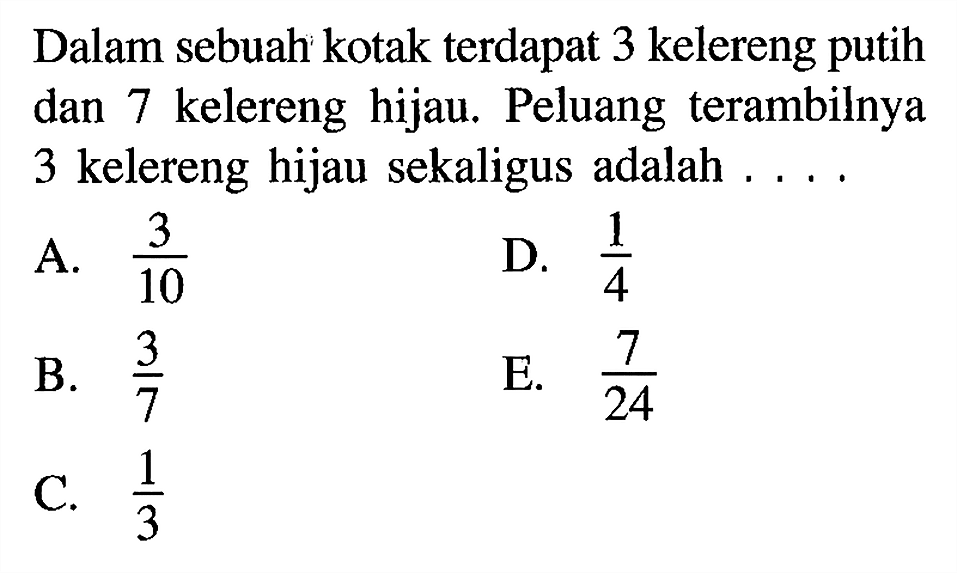 Dalam sebuah kotak terdapat 3 kelereng putih dan 7 kelereng hijau. Peluang terambilnya 3 kelereng hijau sekaligus adalah  ... .A.  3/10 D.  1/4 B.  3/7 E.  7/24 C.  1/3 