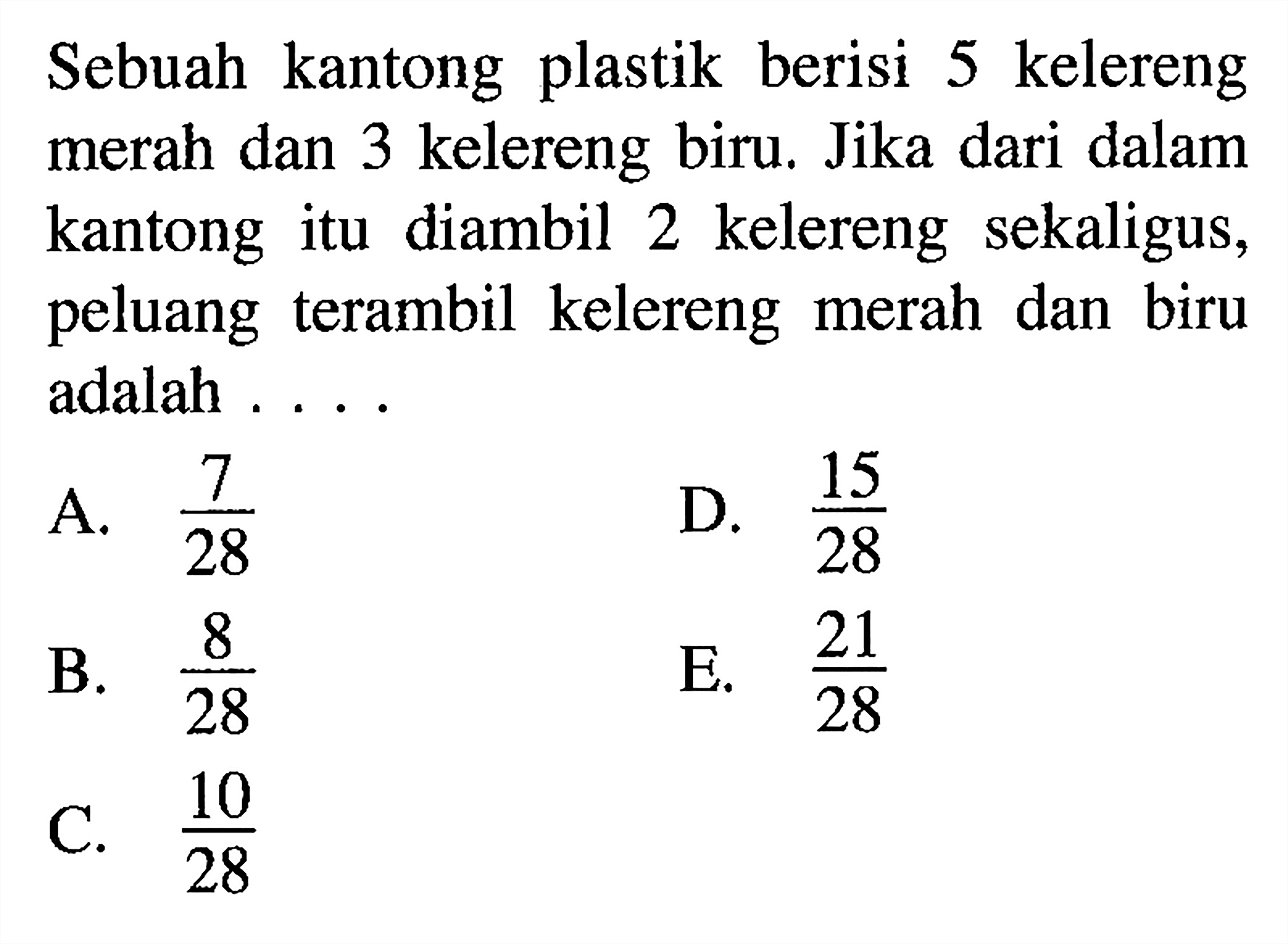 Sebuah kantong plastik berisi 5 kelereng merah dan 3 kelereng biru. Jika dari dalam kantong itu diambil 2 kelereng sekaligus, peluang terambil kelereng merah dan biru adalah ....A.  (7/28) D.  (15/28) B.  (8/28) E.  (21/28) C.  (10/28) 