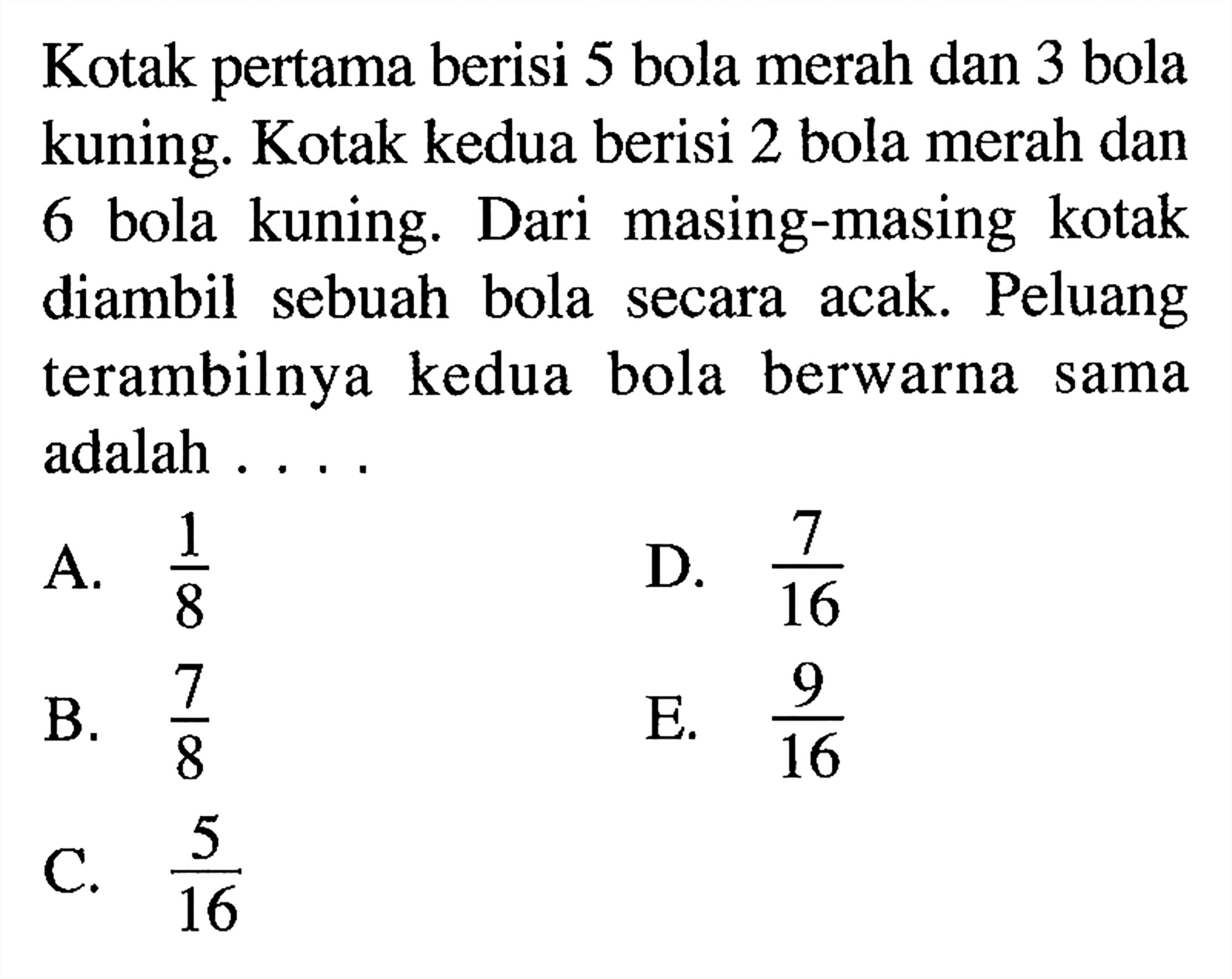 Kotak pertama berisi 5 bola merah dan 3 bola kuning. Kotak kedua berisi 2 bola merah dan 6 bola kuning. Dari masing-masing kotak diambil sebuah bola secara acak. Peluang terambilnya kedua bola berwarna sama adalah ...