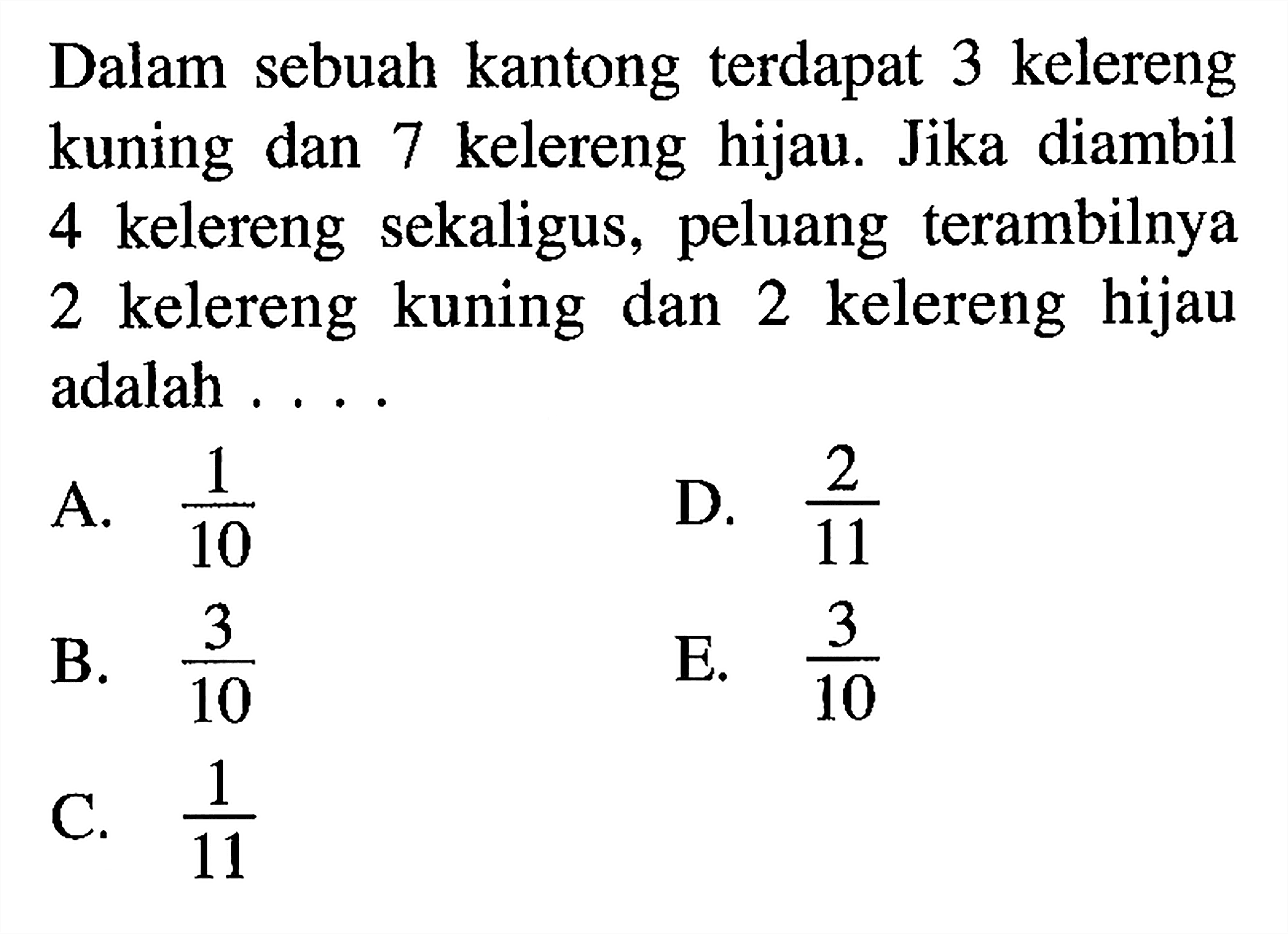 Dalam sebuah kantong terdapat 3 kelereng kuning dan 7 kelereng hijau. Jika diambil 4 kelereng sekaligus, peluang terambilnya 2 kelereng kuning dan 2 kelereng hijau adalah ....