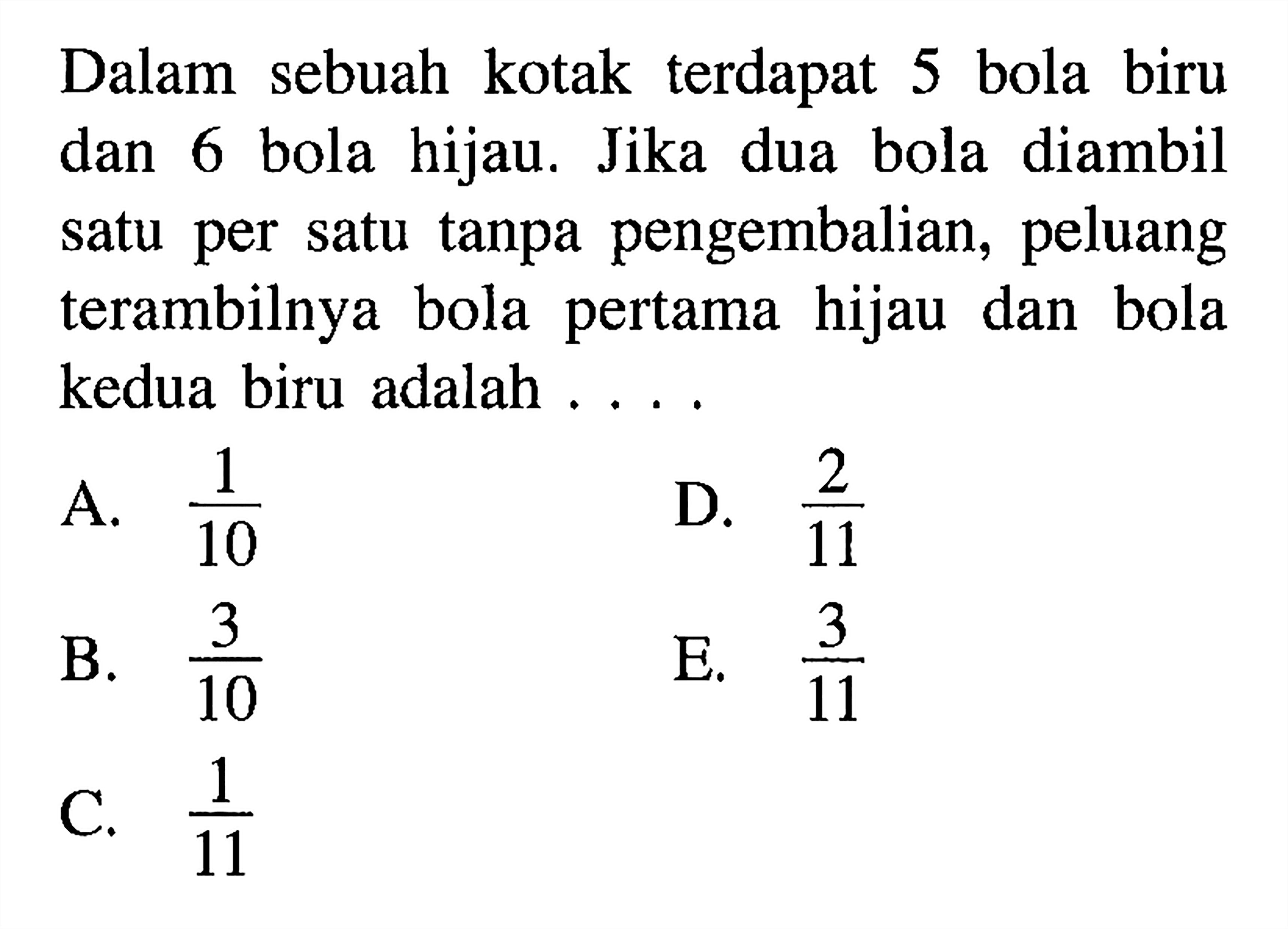 Dalam sebuah kotak terdapat 5 bola biru dan 6 bola hijau. Jika dua bola diambil satu per satu tanpa pengembalian, peluang terambilnya bola pertama hijau dan bola kedua biru adalah . . . .A.  1/10 D.  2/11 B.  3/10 E.  3/11 C.  1/11 