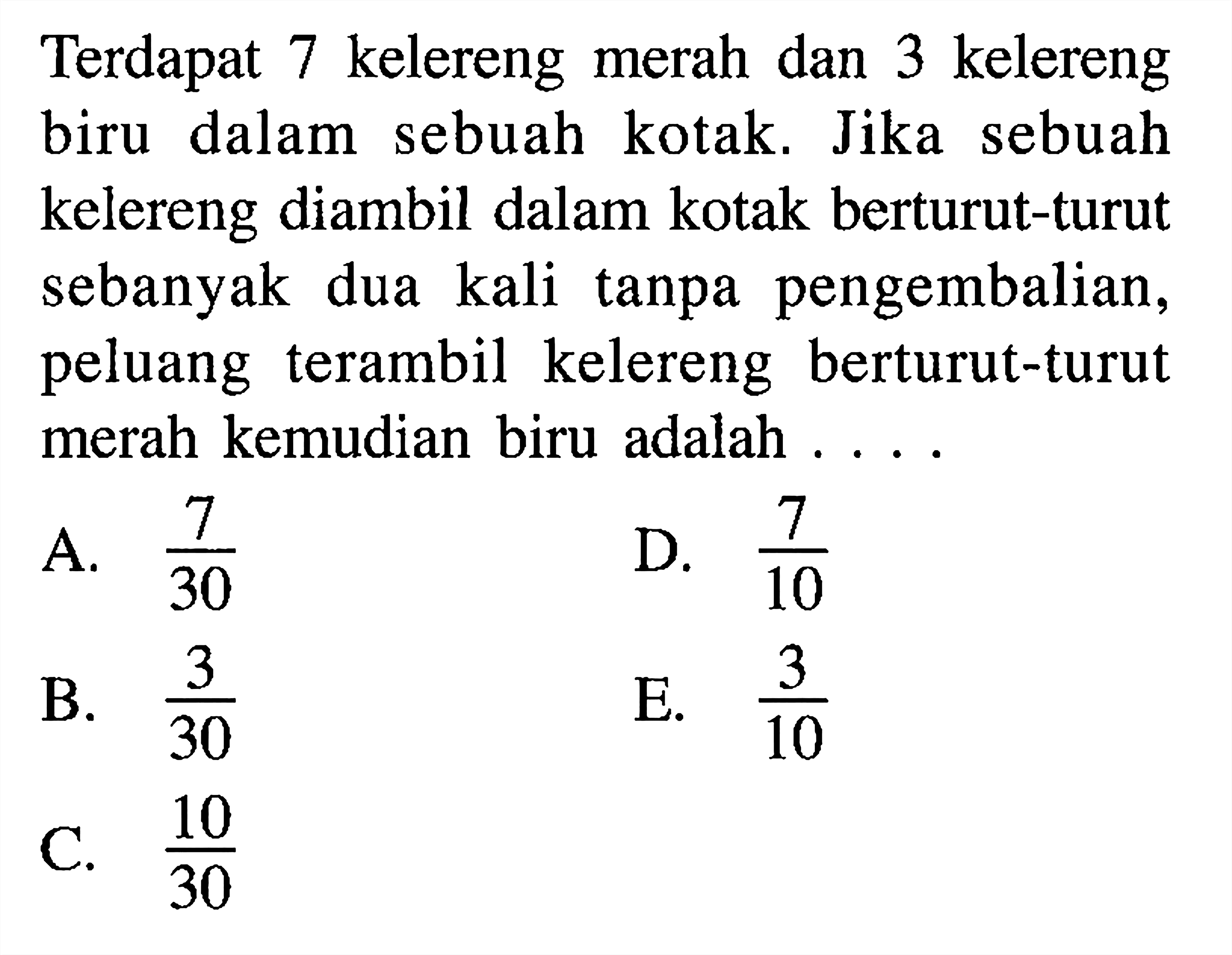 Terdapat 7 kelereng merah dan 3 kelereng biru dalam sebuah kotak. Jika sebuah kelereng diambil dalam kotak berturut-turut sebanyak dua kali  tanpa pengembalian, peluang terambil kelereng berturut-turut merah kemudian biru adalah  ... .