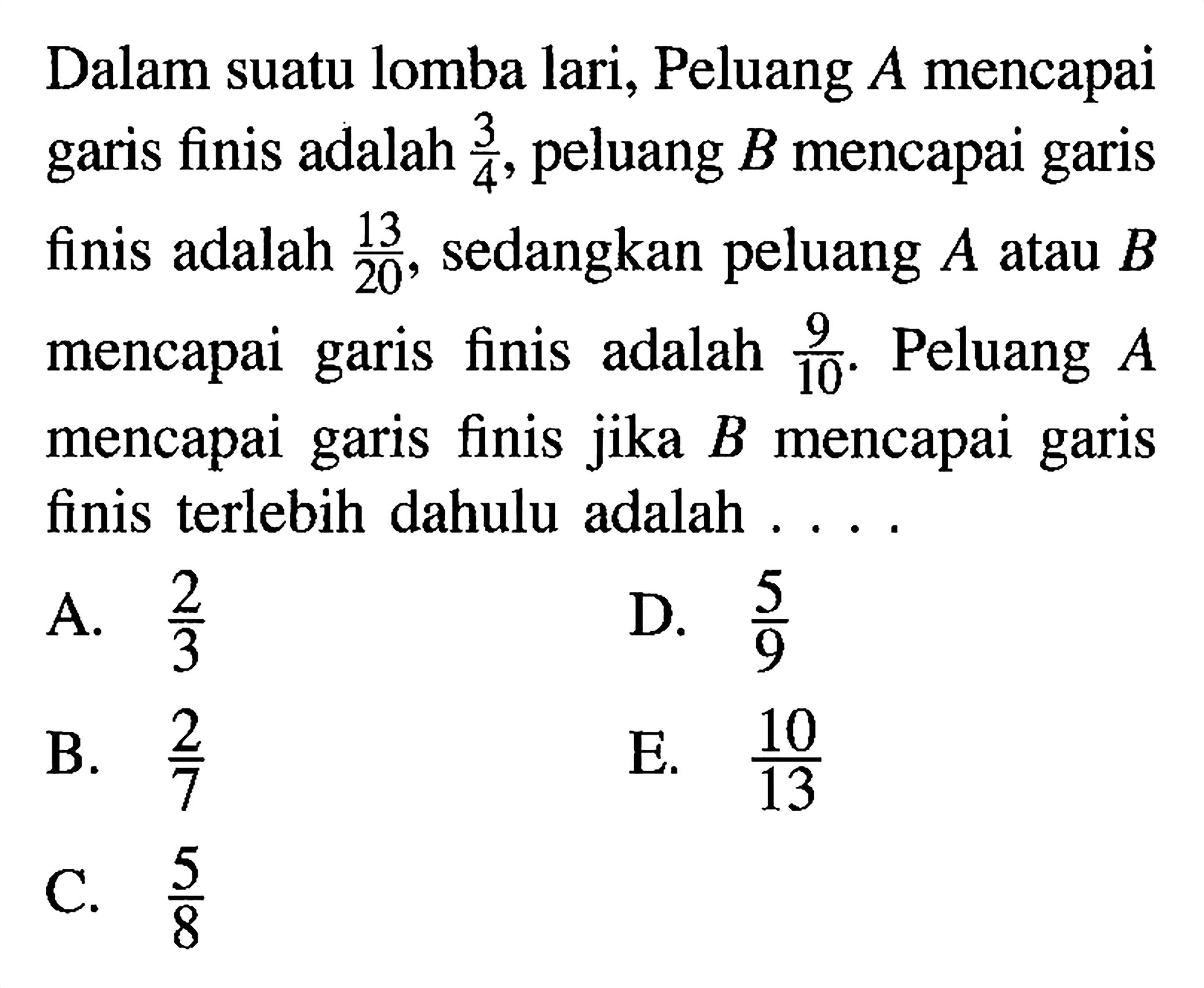 Dalam suatu lomba lari, Peluang A mencapai garis finis adalah 3/4, peluang B mencapai garis finis adalah 13/20, sedangkan peluang  A  atau  B  mencapai garis finis adalah 9/10. Peluang A mencapai garis finis jika B mencapai garis finis terlebih dahulu adalah ....