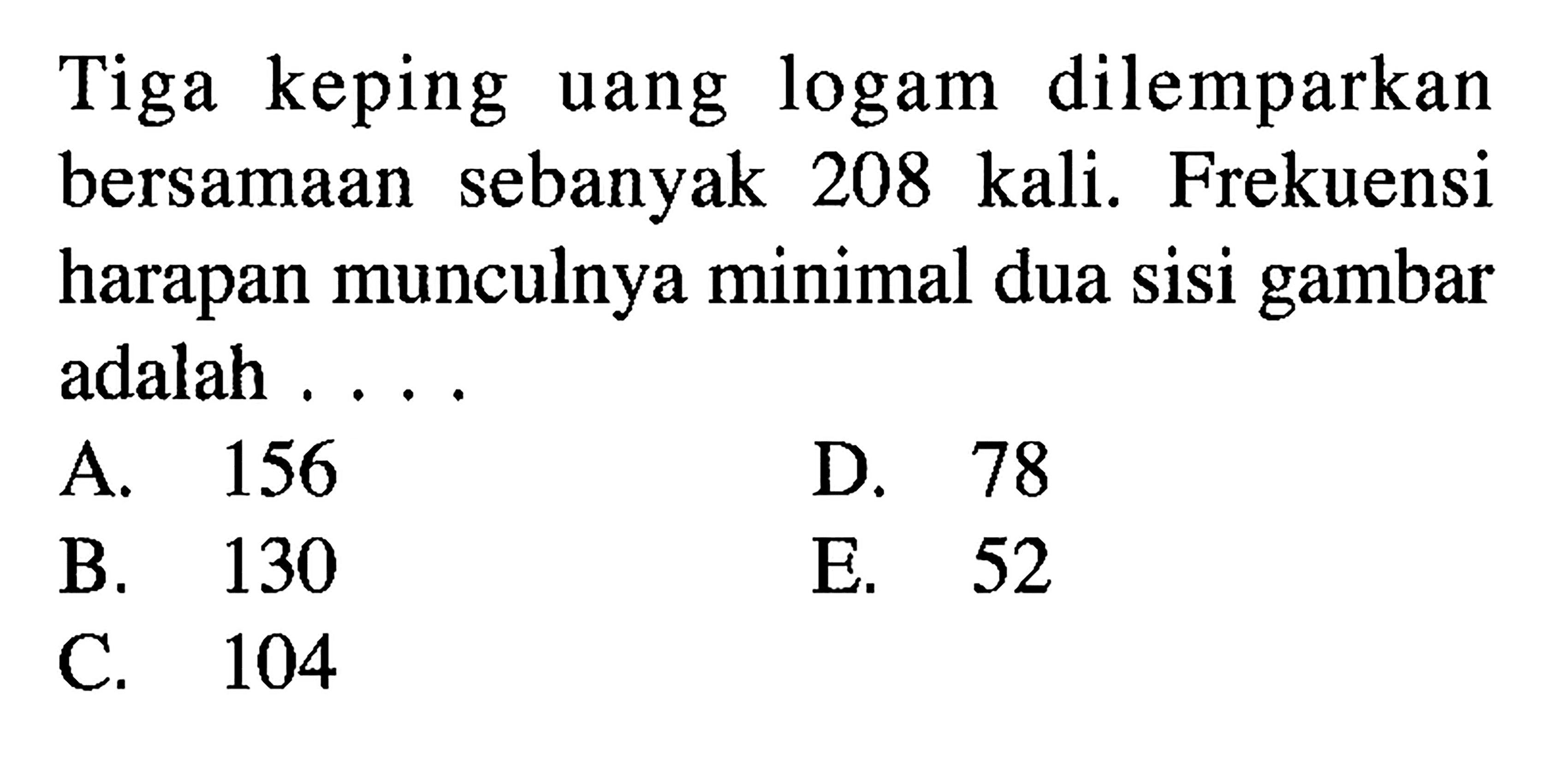 Tiga keping uang logam dilemparkan bersamaan sebanyak 208 kali. Frekuensi harapan munculnya minimal dua sisi gambar adalah....