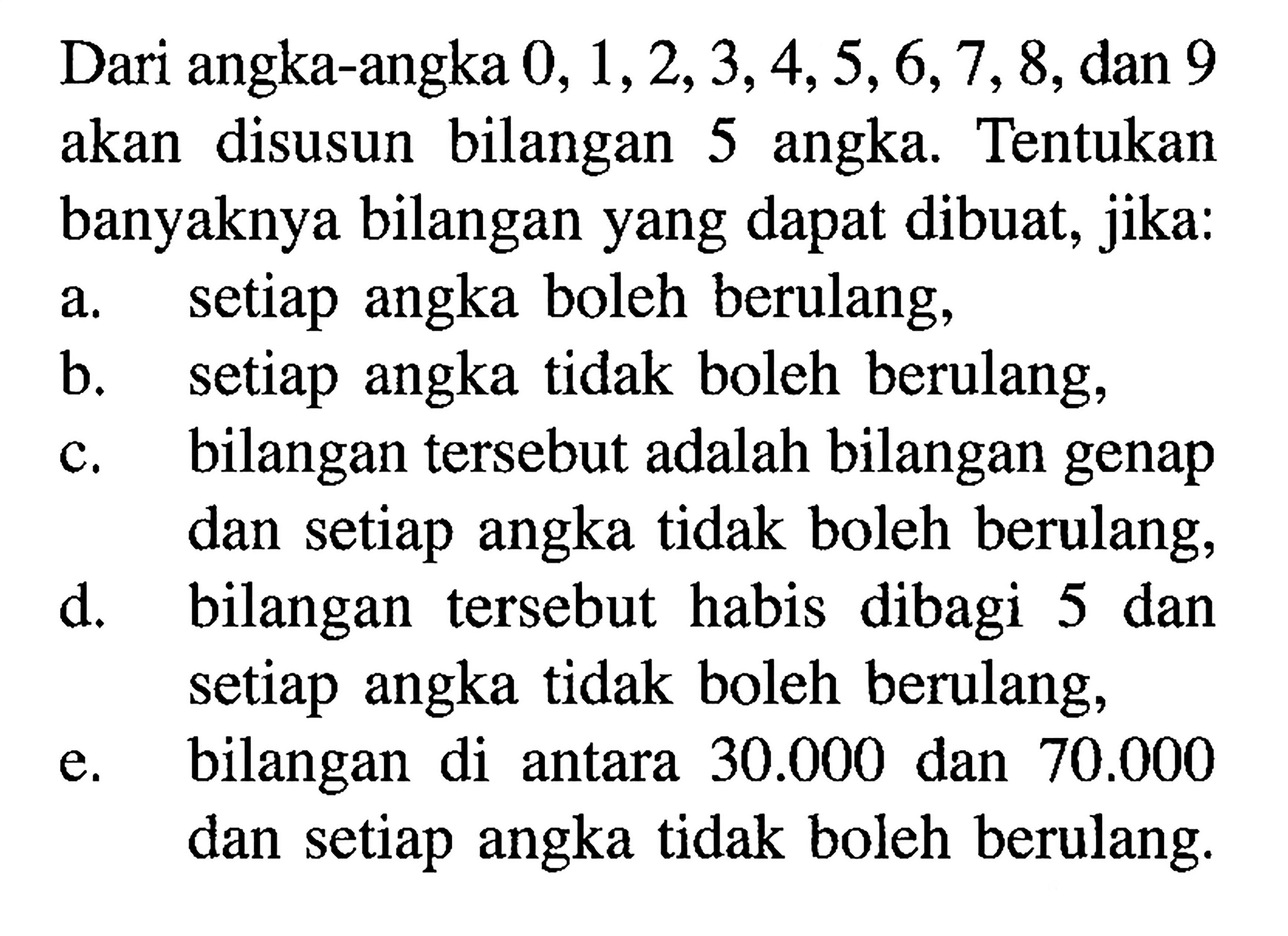Dari angka-angka  0,1,2,3,4,5,6,7,8 , dan 9 akan disusun bilangan 5 angka. Tentukan banyaknya bilangan yang dapat dibuat, jika:a. setiap angka boleh berulang,b. setiap angka tidak boleh berulang,c. bilangan tersebut adalah bilangan genap dan setiap angka tidak boleh berulang,d. bilangan tersebut habis dibagi 5 dan setiap angka tidak boleh berulang,e. bilangan di antara  30.000  dan  70.000  dan setiap angka tidak boleh berulang.