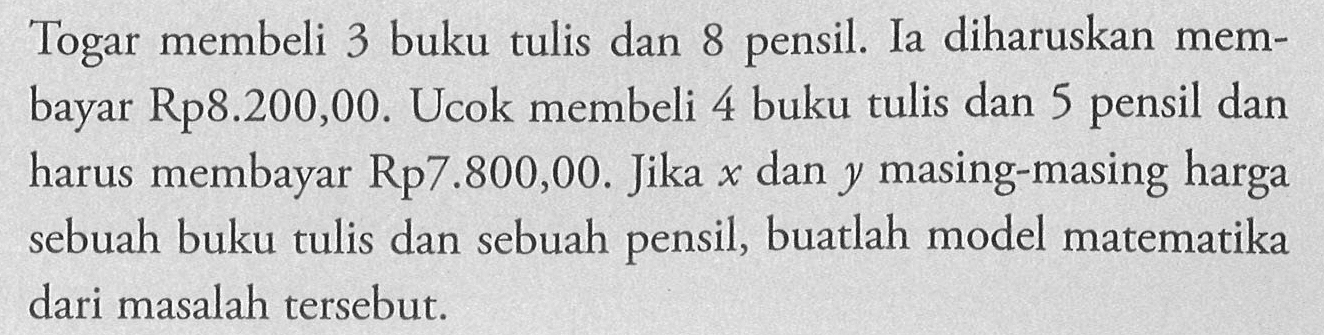 Togar membeli 3 buku tulis dan 8 pensil Ia diharuskan membayar Rp8.200,00. Ucok membeli 4 buku tulis dan 5 pensil dan harus membayar Rp7.800,00. Jika x dan y masing-masing harga sebuah buku tulis dan sebuah pensil, buatlah model matematika dari masalah tersebut.