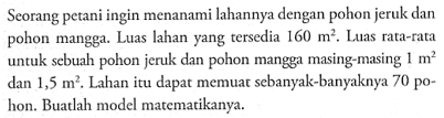 Seorang petani ingin menanami lahannya dengan pohon jeruk dan pohon mangga. Luas lahan yang tersedia 160 m^2. Laas rata-rata untuk sebuah pohon jeruk dan pohon mangga masing-masing 1 m^2 dan 1,5 m^2. Lahan itu dapat memuat sebanyak-banyaknya 70 pohon. Buatlah model matematikanya.