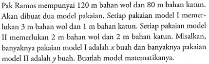 Pak Ramos mempunyai 120 m bahan wol dan 80 m bahan katun. Akan dibuat dua model pakaian. Setiap pakaian model I memerlukan 3 m bahan wol dan 1 m bahan katun. Setiap pakaian model II memerlukan 2 m bahan wol dan 2 m bahan katun. Misalkan, banyaknya pakaian model I adalah x buah dan banyaknya pakaian model II adalah y buah. Buatlah model matematikanya.