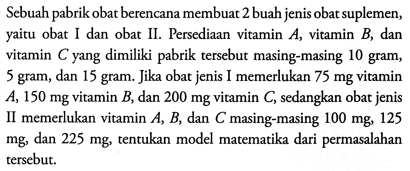 Sebuah pabrik obat berencana membuat 2 buah jenis obat suplemen, yaitu obat I dan obat II. Persediaan vitamin A, vitamin B, dan vitamin C yang dimiliki pabrik tersebut masing-masing 10 gram, 5 gram, dan 15 gram. Jika obat jenis I memerlukan 75 mg vitamin A, 150 mg vitamin B, dan 200 mg vitamin C, sedangkan obat jenis II memerlukan vitamin A, B, dan C masing-masing 100 mg, 125 mg, dan 225 mg, tentukan model matematika dari permasalahan tersebut.