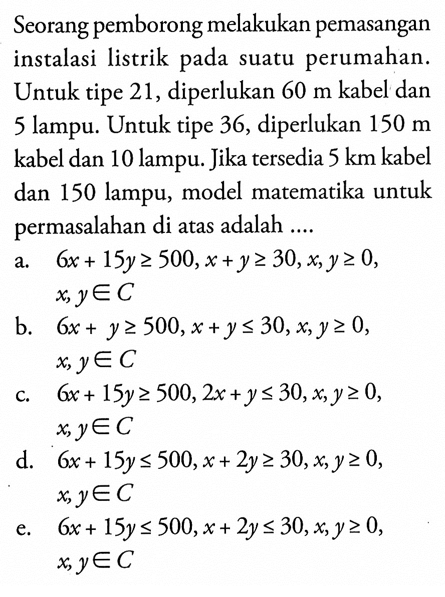 Seorang pemborong melakukan pemasangan instalasi listrik pada suatu perumahan. Untuk tipe 21, diperlukan 60 m kabel dan lampu. Untuk tipe 36, diperlukan 150 m 5 kabel dan 10 lampu. Jika tersedia 5 km kabel dan 150 lampu, model matematika untuk permasalahan di atas adalah ....