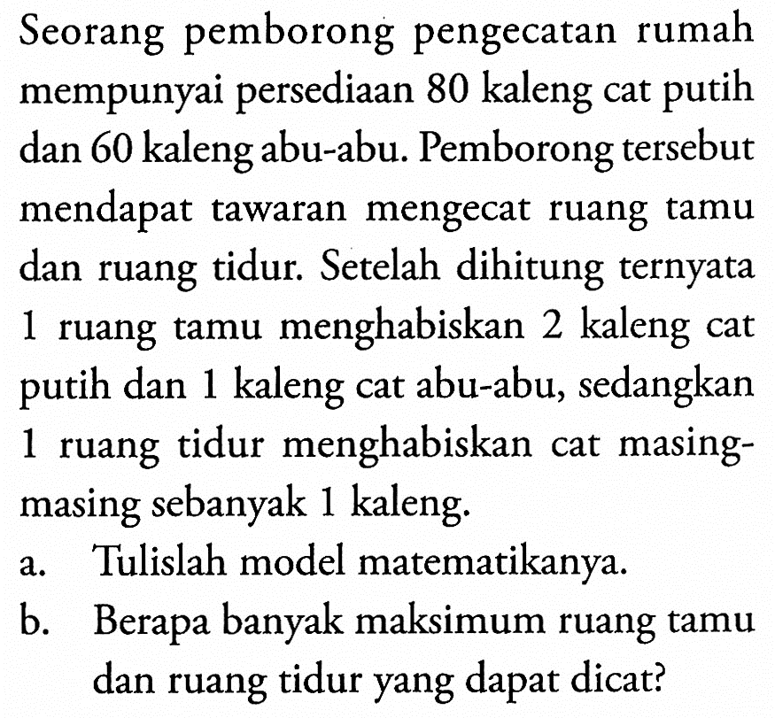 Seorang pemborong pengecatan rumah mempunyai persediaan 80 kaleng cat putih dan 60 kaleng abu-abu. Pemborong tersebut mendapat tawaran mengecat ruang tamu dan ruang tidur. Setelah dihitung ternyata 1 ruang tamu menghabiskan 2 kaleng cat putih dan 1 kaleng cat abu-abu, sedangkan 1 ruang tidur menghabiskan cat masing- masing sebanyak 1 kaleng. a. Tulislah model matematikanya. b. Berapa banyak maksimum ruang tamu dan ruang tidur yang dapat dicat?