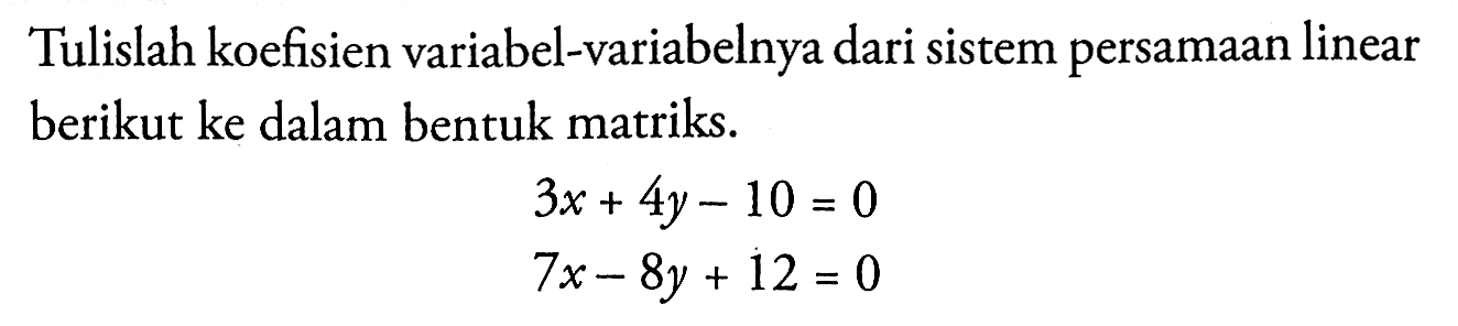 Tulislah koefisien variabel-variabelnya dari sistem persamaan linear berikut ke dalam bentuk matriks. 3x + 4y - 10 = 0 7x - 8y + 12 = 0