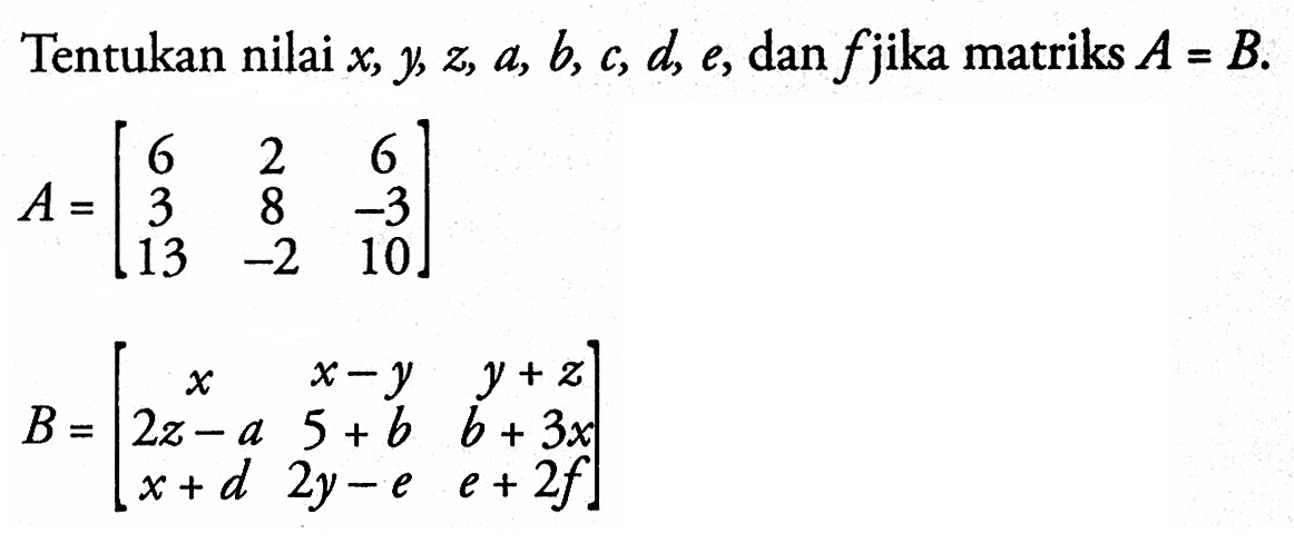 Tentukan nilai x, y, z, a, b, c, d, e, dan f jika matriks A=B. A=[6 2 6 3 8 -3 13 -2 10] B=[x x-y y+z 2z-a 5+b b+3x x+d 2y-e e+2f]