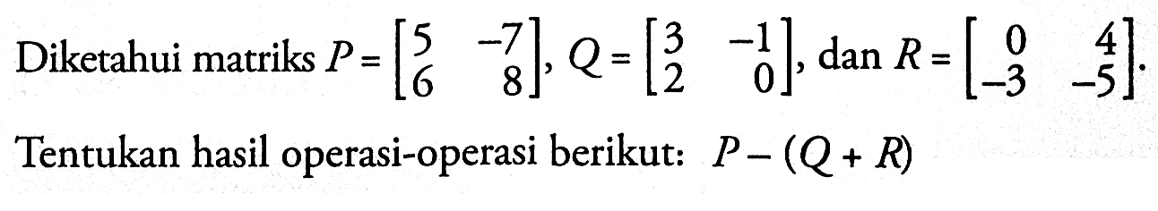 Diketahui matriks P=[5 -7 6 8], Q=[3 -1 2 0], dan R=[0 4 -3 -5]. Tentukan hasil operasi-operasi berikut: P-(Q+R)