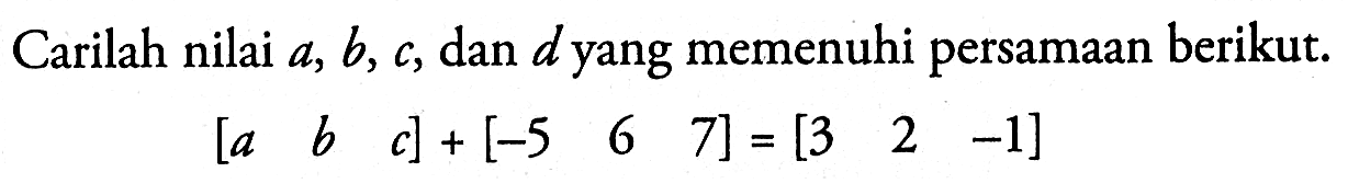 Carilah nilai a, b, c, dan dyang memenuhi persamaan berikut. [a b c] + [-5 6 7] = [3 2 -1]