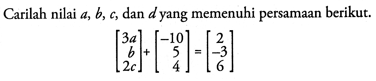 Carilah nilai a, b, c, dan d yang memenuhi persamaan berikut. (3a b 2c)+(-10 5 4)=(2 -3 6)