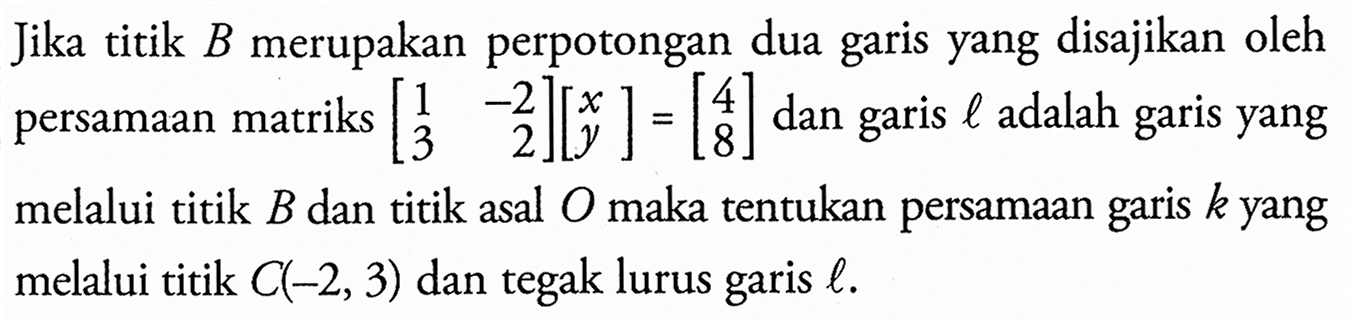 Jika titik B merupakan perpotongan dua garis yang disajikan oleh persamaan matriks [1 -2 3 2][x y]=[4 8] dan l adalah garis garis yang melalui titik B dan titik asal O maka tentukan persamaan garis k yang melalui titik C(-2, 3) dan tegak lurus garis l.