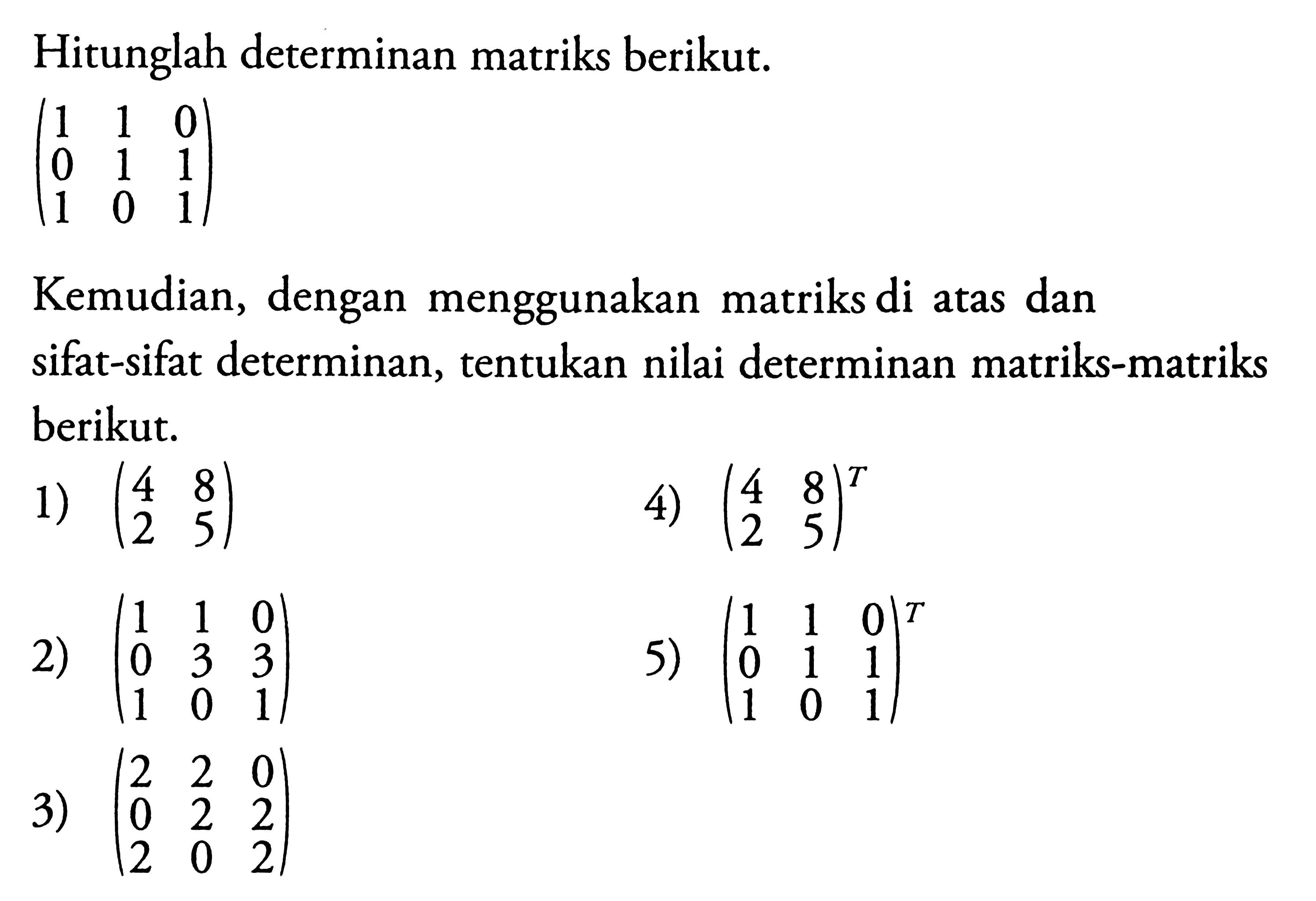 Hitunglah determinan matriks berikut. (1 1 0 0 1 1 1 0 1) Kemudian, dengan menggunakan matriks di atas dan sifat-sifat determinan, tentukan nilai determinan matriks-matriks berikut. 1) (4 8 2 5) 4) (4 8 2 5)^T 2) (1 1 0 0 3 3 1 0 1) 5) (1 1 0 0 1 1 1 0 1)^T 3) (2 2 0 0 2 2 2 0 2)