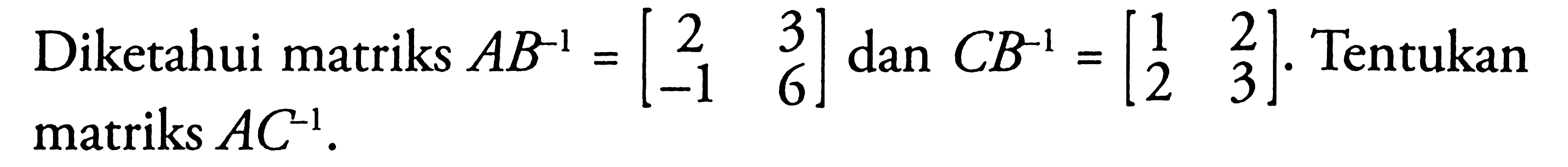 Diketahui matriks AB^-1=[2 3 -1 6] dan CB^-1=[1 2 2 3]. Tentukan matriks AC^-1.