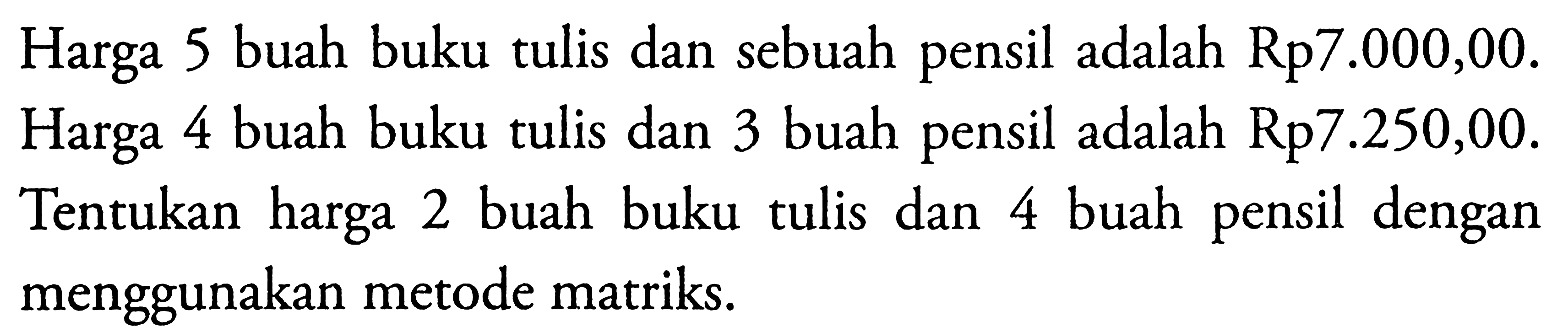 Harga 5 buah buku tulis dan sebuah pensil adalah Rp7.000,00. Harga 4 buah buku tulis dan buah pensil adalah Rp7.250,00. Tentukan harga 2 buah buku tulis dengan dan 4 buah pensil menggunakan metode matriks.