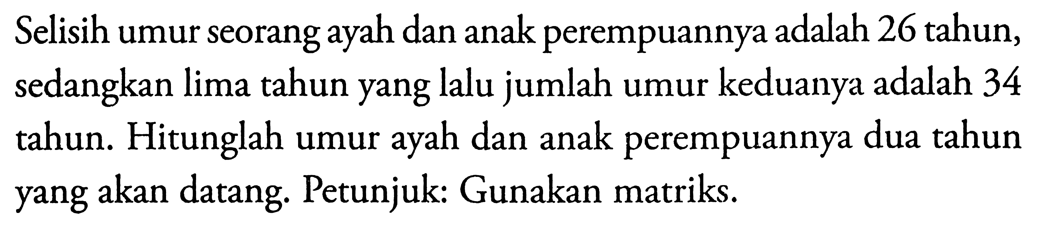 Selisih umur seorang ayah dan anak perempuannya adalah 26 tahun, sedangkan lima tahun yang lalu jumlah umur keduanya adalah 34 tahun. Hitunglah umur dan anak perempuannya dua tahun ayah yang akan datang. Petunjuk: Gunakan matriks.