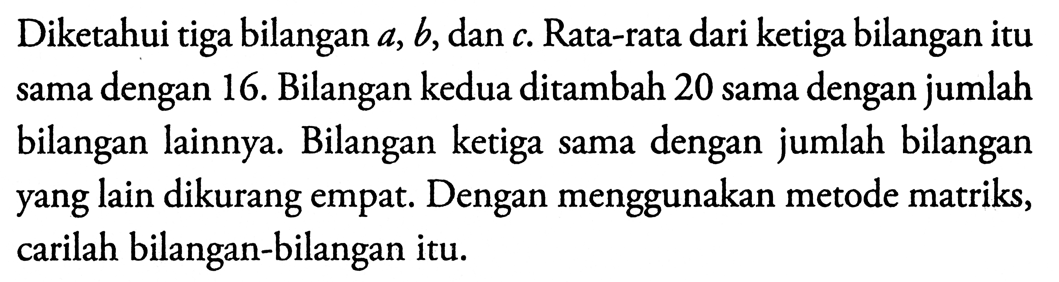 Diketahui tiga bilangan a,b, dan c. Rata-rata dari ketiga bilangan itu dengan 16. Bilangan kedua ditambah 20 sama dengan jumlah sama bilangan lainnya. Bilangan ketiga sama dengan bilangan jumlah yang lain dikurang empat. Dengan menggunakan metode matriks, carilah bilangan-bilangan itu.