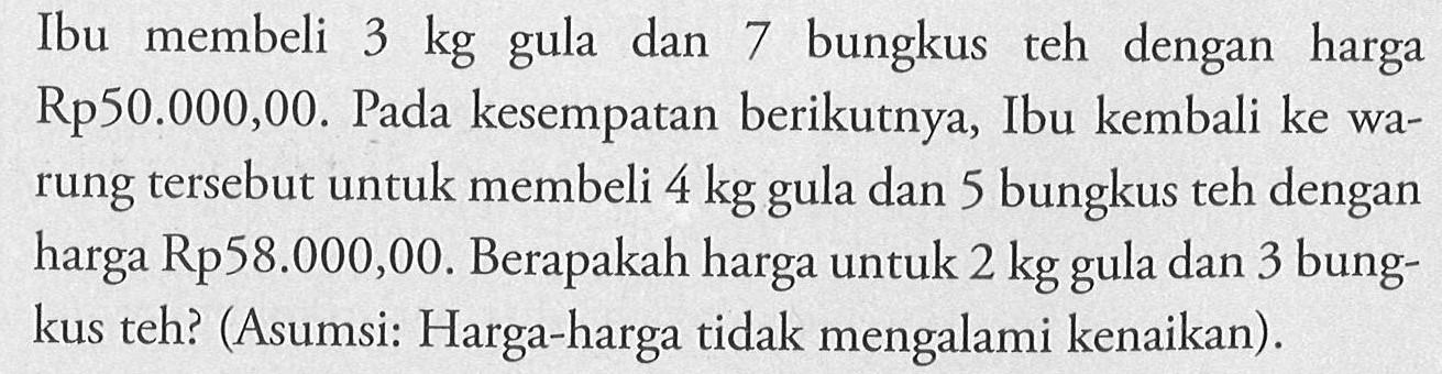 Ibu membeli 3 kg gula dan 7 bungkus teh dengan harga Rp50.000,00. Pada kesempatan berikutnya, Ibu kembali ke warung tersebut untuk membeli 4 kg gula dan 5 bungkus teh dengan harga Rp58.000,00. Berapakah harga untuk 2 kg gula dan 3 bungkus teh? (Asumsi: Harga-harga tidak mengalami kenaikan) .