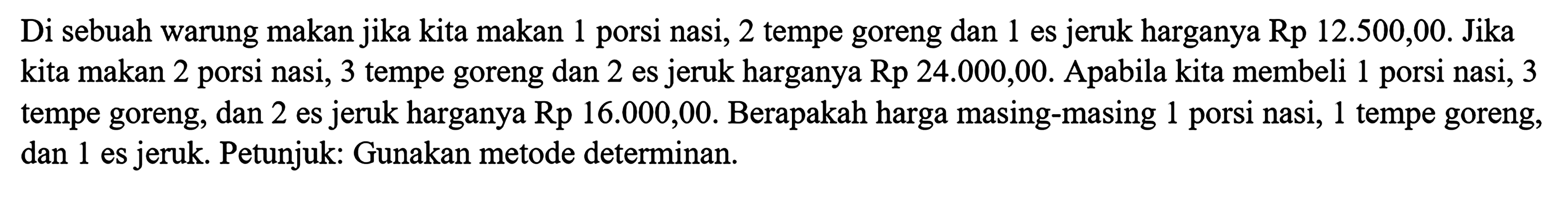 Di sebuah warung makan jika kita makan 1 porsi nasi, 2 tempe goreng dan 1 es jeruk harganya Rp 12.500,00. Jika kita makan 2 porsi nasi, 3 tempe goreng dan 2 es jeruk harganya Rp 24.000,00. Apabila kita membeli 1 porsi nasi, 3 tempe goreng, dan 2 es jeruk harganya Rp 16.000,00. Berapakah harga masing-masing 1 porsi nasi, 1 tempe goreng, 1 es jeruk. Petunjuk: Gunakan metode determinan.