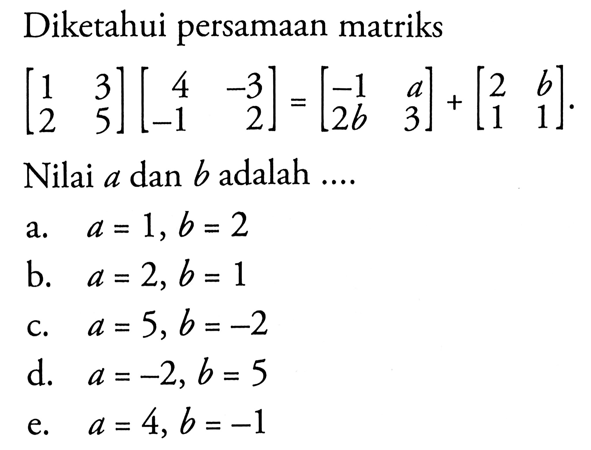 Diketahui persamaan matriks [1 3 2 5] [ 4 -3 -1 2]=[-1 a 2b 3]+[2 b 1 1] Nilai a dan b adalah ...