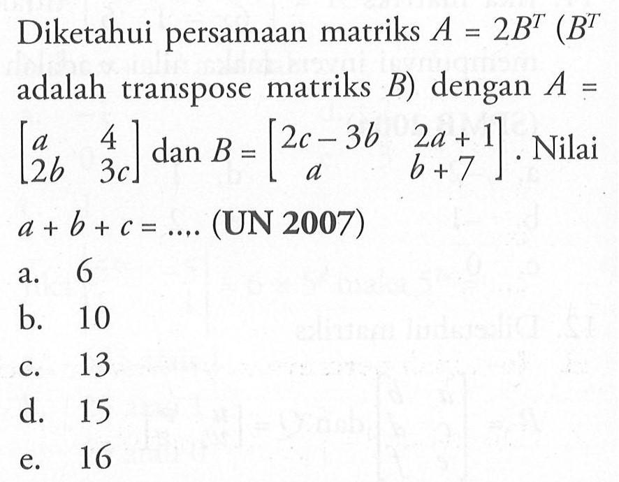 Diketahui persamaan matriks A=2B^T (B^T adalah transpose matriks B) dengan A=[a 4 2b 3c] dan B=[2c-3b 2a+1 a b+7]. Nilai a+b+c=.... (UN 2007)