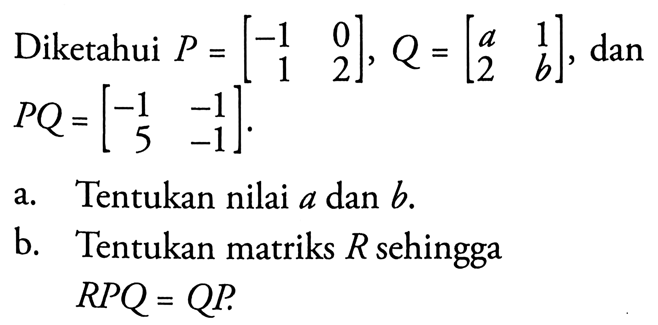 Diketahui P=[-1 0 1 2], Q=[a 1 2 b], dan PQ=[-1 -1 5 -1]. a. Tentukan nilai a dan b. b. Tentukan matriks R sehingga RPQ=QP.