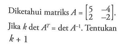 Diketahui matriks A=[5 -4 2 -2]. Jika k det A^T=det A^(-1). Tentukan k+1