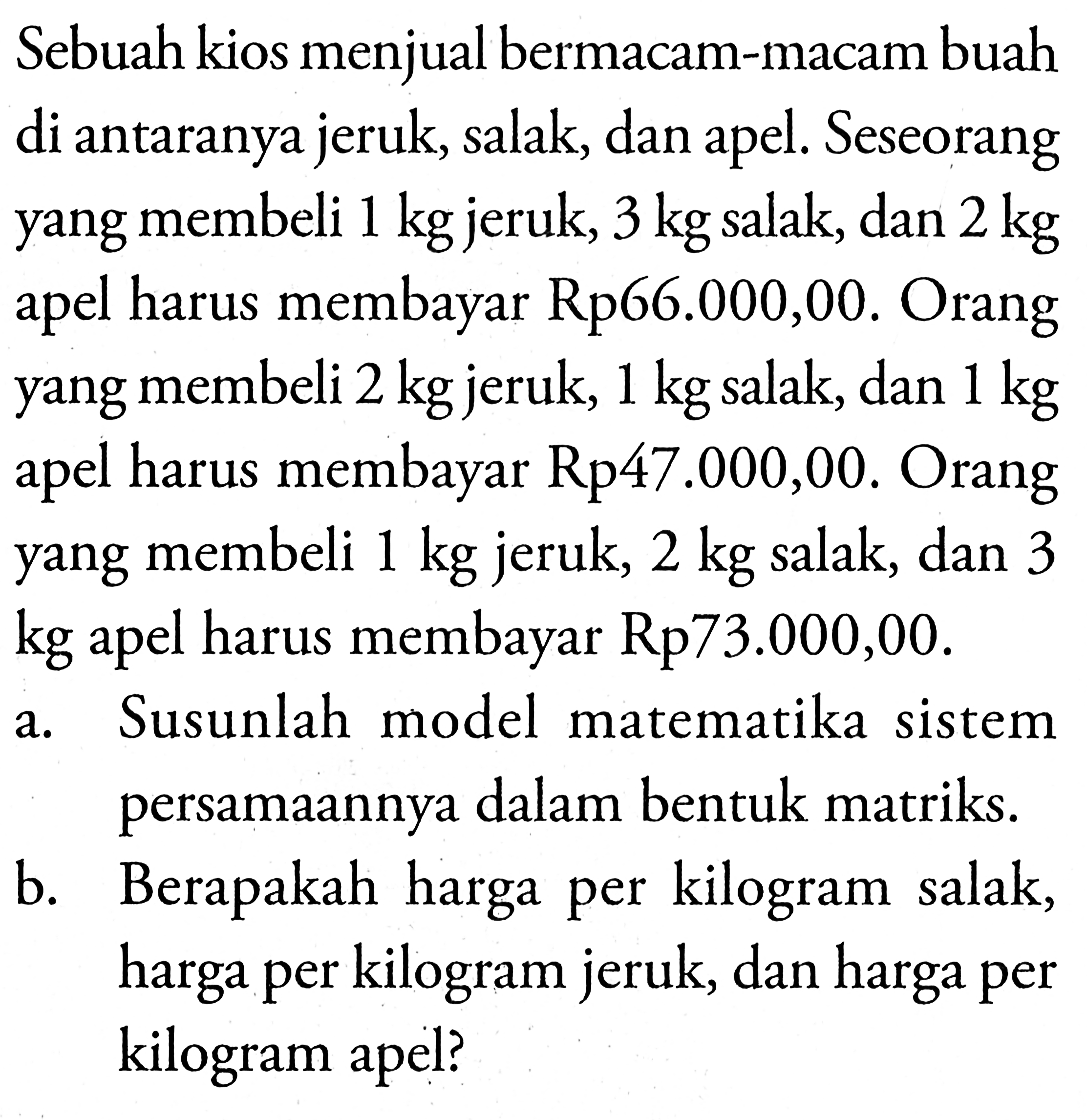 Sebuah kios menjual bermacam-macam buah di antaranya jeruk, salak, dan apel. Seseorang yang membeli 1 kg jeruk, 3 kg salak, dan 2 kg apel harus membayar Rp66.000,00. Orang yang membeli 2 kg jeruk, 1 kg salak, dan 1 kg apel harus membayar Rp47.000,00. Orang yang membeli 1 kg jeruk, 2 kg salak, dan 3 kg apel harus membayar Rp73.000,00. a. Susunlah model matematika sistem persamaannya dalam bentuk matriks. b. Berapakah harga per kilogram salak, harga per kilogram jeruk, dan harga per kilogram apel?