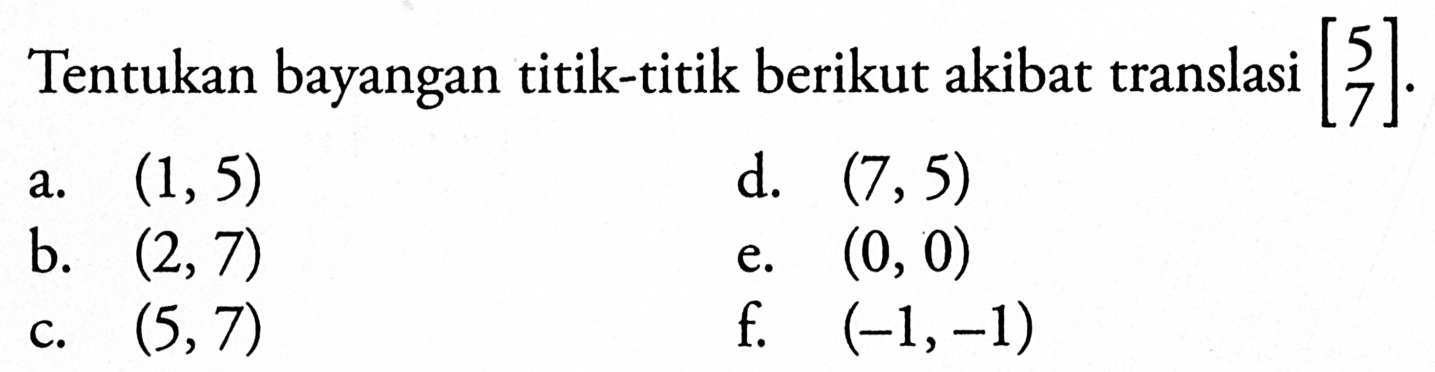 Tentukan bayangan titik-titik berikut akibat translasi [5 7]. a. (1,5) b. (2,7) c. (5,7) d. (7,5) e. (0,0) f. (-1,-1)